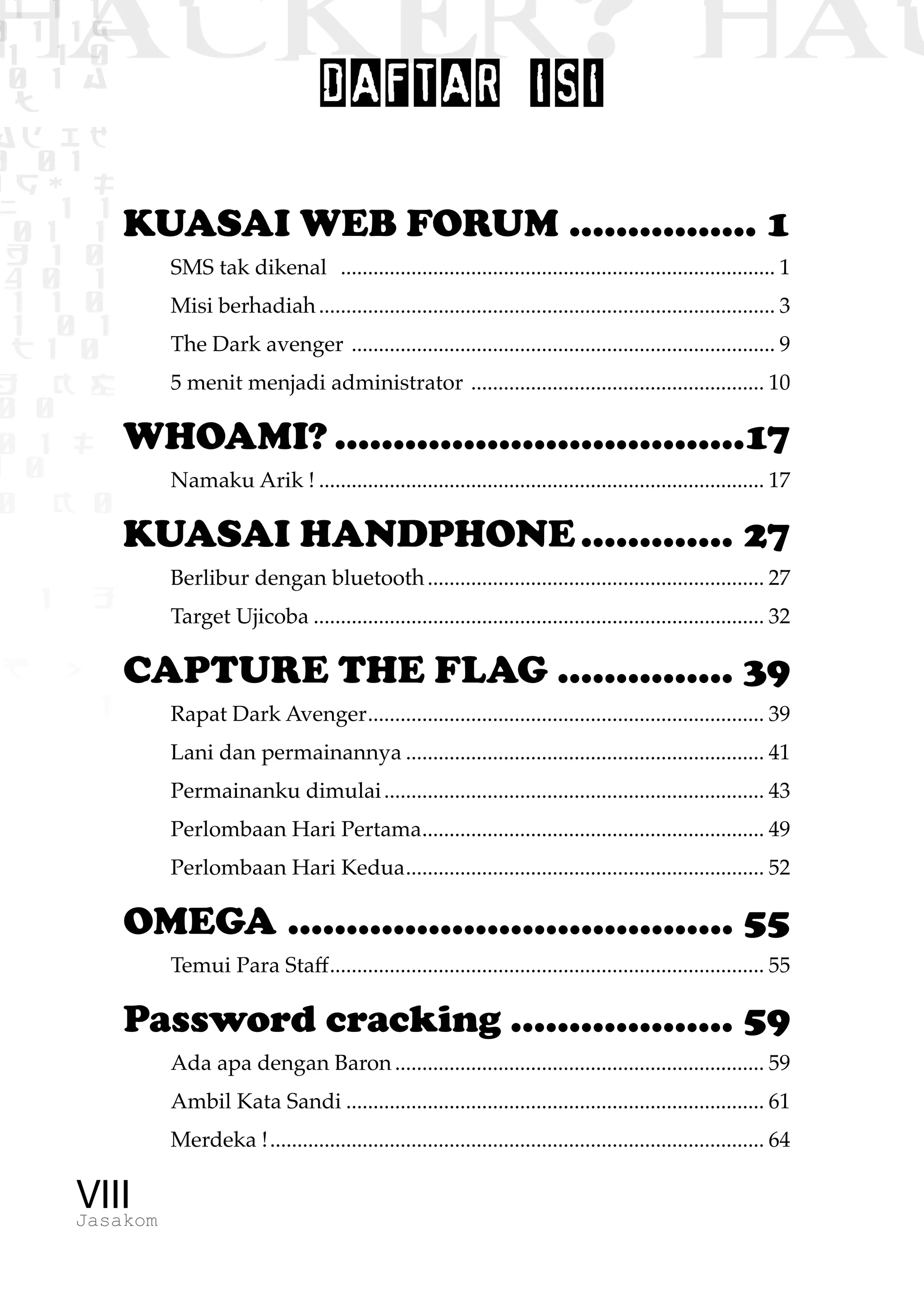 1 1 1
0 1 1D
1 1 0
0 1 a
TW
ad ik
0 01
RgOUL
NX 1 1
01 1
H 1 0
4 0 1
1 1 0
W1 0 1
t1 0
H K G
0 0
0 1 L
1 0
0 K 0
1 o
B p
1
HACKER? HAC
VIIIJasakom
DAFTAR ISI
KUASAI WEB FORUM................. 1
SMS tak dikenal ................................................................................. 1
Misi berhadiah..................................................................................... 3
The Dark avenger ............................................................................... 9
5 menit menjadi administrator ....................................................... 10
WHOAMI?....................................17
Namaku Arik !................................................................................... 17
KUASAI HANDPHONE.............. 27
Berlibur dengan bluetooth............................................................... 27
Target Ujicoba.................................................................................... 32
CAPTURE THE FLAG................ 39
Rapat Dark Avenger.......................................................................... 39
Lani dan permainannya................................................................... 41
Permainanku dimulai....................................................................... 43
Perlombaan Hari Pertama................................................................ 49
Perlombaan Hari Kedua................................................................... 52
OMEGA....................................... 55
Temui Para Staff................................................................................. 55
Password cracking.................... 59
Ada apa dengan Baron..................................................................... 59
Ambil Kata Sandi.............................................................................. 61
Merdeka !............................................................................................ 64
 
