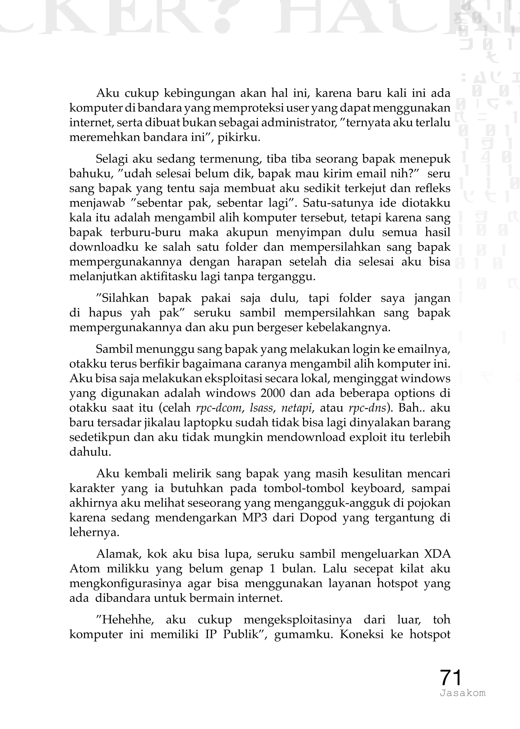 CKER? HACK�0 1 1
G0 1 1
0 1 1
h 0 1
TW
sad i
0 01
0RgOU
K NX 1
0 01
1 H 1
1 4 0
1 1 1
1W1 0
d t1
1 H K
1 0 0
1 0 1 L
01 0
1 0 K
1
1 1
1 B p
71Jasakom
Aku cukup kebingungan akan hal ini, karena baru kali ini ada
komputerdibandarayangmemproteksiuseryangdapatmenggunakan
internet, serta dibuat bukan sebagai administrator, ”ternyata aku terlalu
meremehkan bandara ini”, pikirku.
Selagi aku sedang termenung, tiba tiba seorang bapak menepuk
bahuku, ”udah selesai belum dik, bapak mau kirim email nih?” seru
sang bapak yang tentu saja membuat aku sedikit terkejut dan refleks
menjawab ”sebentar pak, sebentar lagi”. Satu-satunya ide diotakku
kala itu adalah mengambil alih komputer tersebut, tetapi karena sang
bapak terburu-buru maka akupun menyimpan dulu semua hasil
downloadku ke salah satu folder dan mempersilahkan sang bapak
mempergunakannya dengan harapan setelah dia selesai aku bisa
melanjutkan aktifitasku lagi tanpa terganggu.
”Silahkan bapak pakai saja dulu, tapi folder saya jangan
di hapus yah pak” seruku sambil mempersilahkan sang bapak
mempergunakannya dan aku pun bergeser kebelakangnya.
Sambil menunggu sang bapak yang melakukan login ke emailnya,
otakku terus berfikir bagaimana caranya mengambil alih komputer ini.
Aku bisa saja melakukan eksploitasi secara lokal, menginggat windows
yang digunakan adalah windows 2000 dan ada beberapa options di
otakku saat itu (celah rpc-dcom, lsass, netapi, atau rpc-dns). Bah.. aku
baru tersadar jikalau laptopku sudah tidak bisa lagi dinyalakan barang
sedetikpun dan aku tidak mungkin mendownload exploit itu terlebih
dahulu.
Aku kembali melirik sang bapak yang masih kesulitan mencari
karakter yang ia butuhkan pada tombol-tombol keyboard, sampai
akhirnya aku melihat seseorang yang mengangguk-angguk di pojokan
karena sedang mendengarkan MP3 dari Dopod yang tergantung di
lehernya.
Alamak, kok aku bisa lupa, seruku sambil mengeluarkan XDA
Atom milikku yang belum genap 1 bulan. Lalu secepat kilat aku
mengkonfigurasinya agar bisa menggunakan layanan hotspot yang
ada dibandara untuk bermain internet.
”Hehehhe, aku cukup mengeksploitasinya dari luar, toh
komputer ini memiliki IP Publik”, gumamku. Koneksi ke hotspot
 