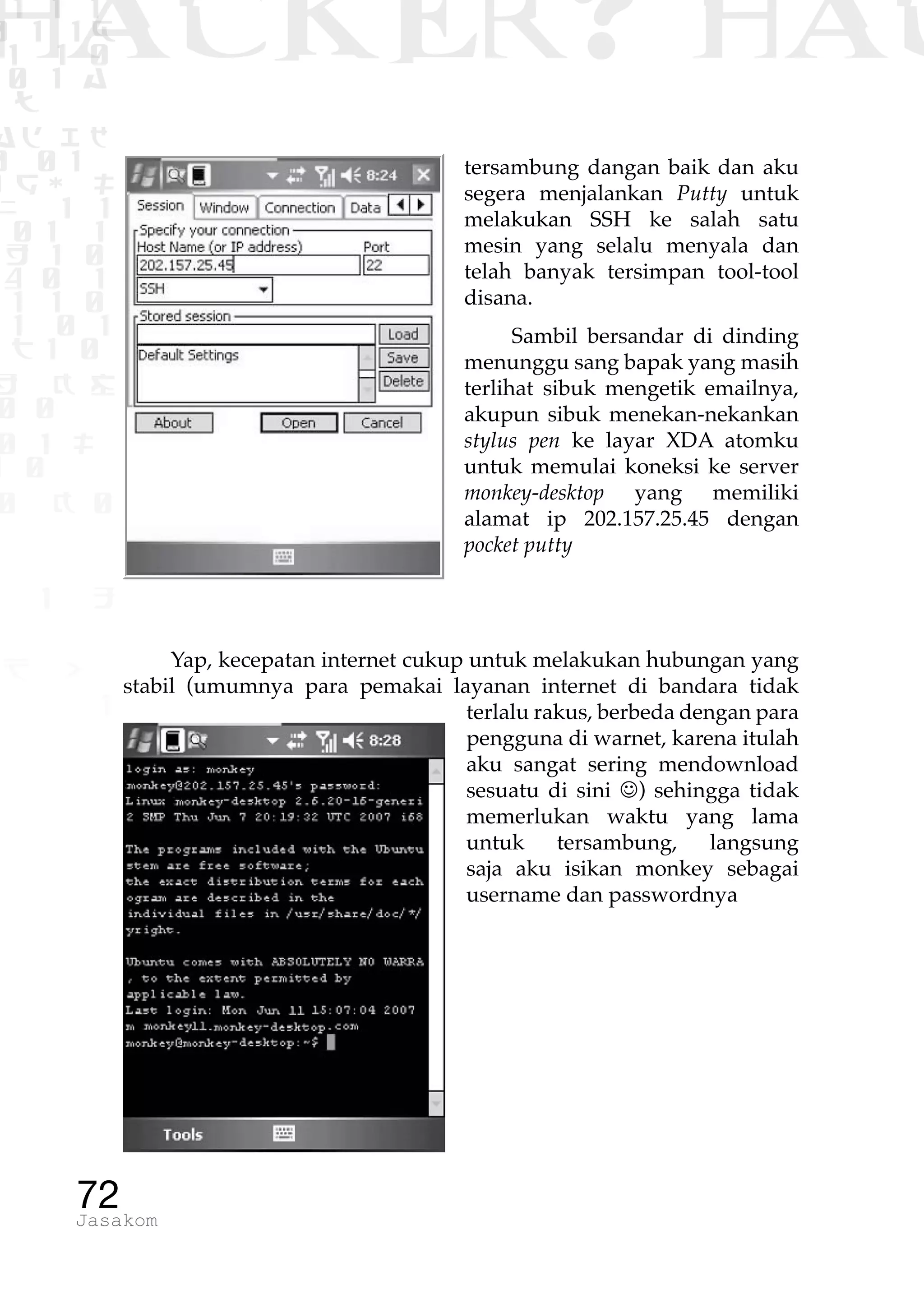 1 1 1
0 1 1D
1 1 0
0 1 a
TW
ad ik
0 01
RgOUL
NX 1 1
01 1
H 1 0
4 0 1
1 1 0
W1 0 1
t1 0
H K G
0 0
0 1 L
1 0
0 K 0
1 o
B p
1
HACKER? HAC
72Jasakom
tersambung dangan baik dan aku
segera menjalankan Putty untuk
melakukan SSH ke salah satu
mesin yang selalu menyala dan
telah banyak tersimpan tool-tool
disana.
Sambil bersandar di dinding
menunggu sang bapak yang masih
terlihat sibuk mengetik emailnya,
akupun sibuk menekan-nekankan
stylus pen ke layar XDA atomku
untuk memulai koneksi ke server
monkey-desktop yang memiliki
alamat ip 202.157.25.45 dengan
pocket putty
Yap, kecepatan internet cukup untuk melakukan hubungan yang
stabil (umumnya para pemakai layanan internet di bandara tidak
terlalu rakus, berbeda dengan para
pengguna di warnet, karena itulah
aku sangat sering mendownload
sesuatu di sini J) sehingga tidak
memerlukan waktu yang lama
untuk tersambung, langsung
saja aku isikan monkey sebagai
username dan passwordnya
 