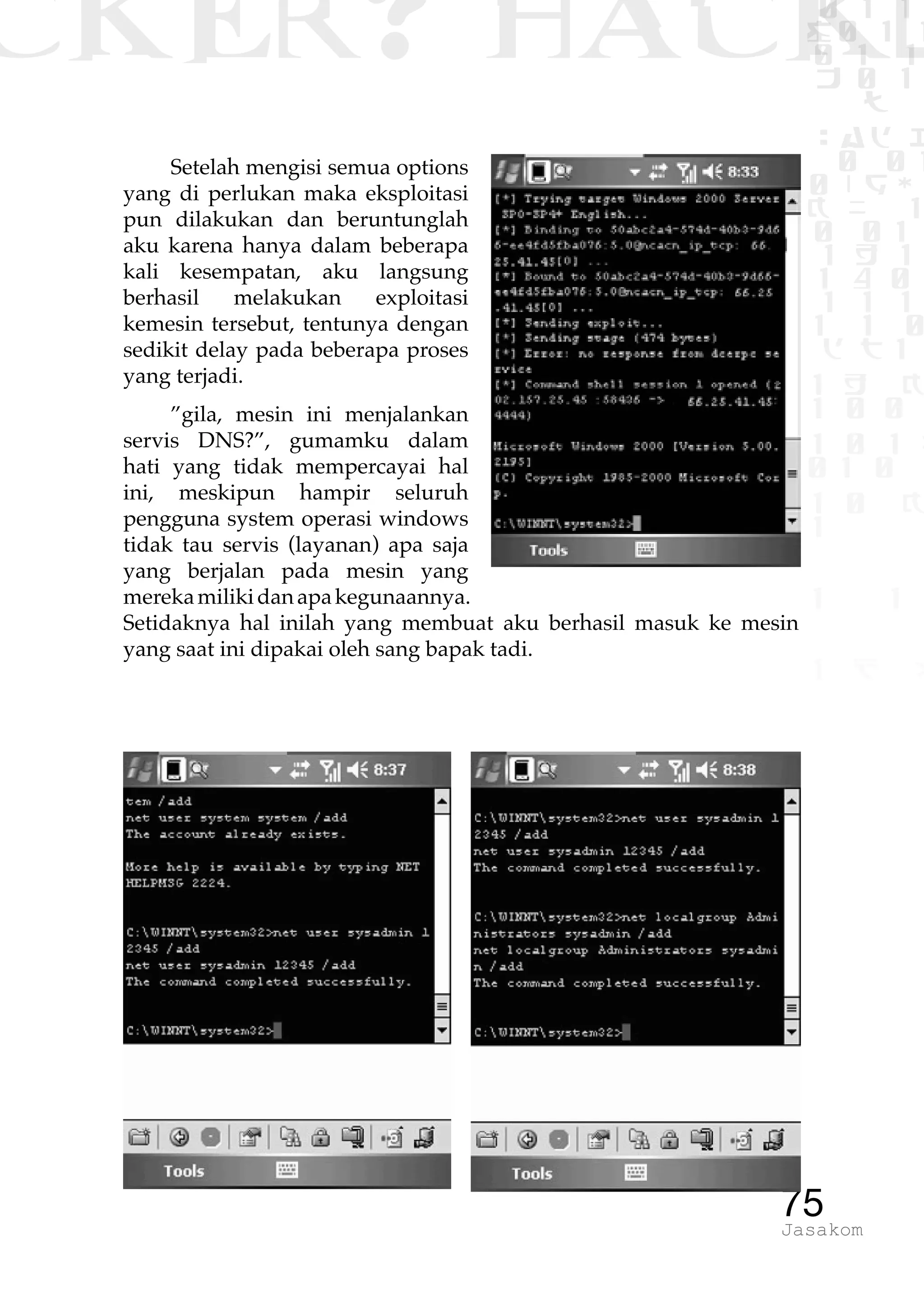 CKER? HACK�0 1 1
G0 1 1
0 1 1
h 0 1
TW
sad i
0 01
0RgOU
K NX 1
0 01
1 H 1
1 4 0
1 1 1
1W1 0
d t1
1 H K
1 0 0
1 0 1 L
01 0
1 0 K
1
1 1
1 B p
75Jasakom
Setelah mengisi semua options
yang di perlukan maka eksploitasi
pun dilakukan dan beruntunglah
aku karena hanya dalam beberapa
kali kesempatan, aku langsung
berhasil melakukan exploitasi
kemesin tersebut, tentunya dengan
sedikit delay pada beberapa proses
yang terjadi.
”gila, mesin ini menjalankan
servis DNS?”, gumamku dalam
hati yang tidak mempercayai hal
ini, meskipun hampir seluruh
pengguna system operasi windows
tidak tau servis (layanan) apa saja
yang berjalan pada mesin yang
merekamilikidanapakegunaannya.
Setidaknya hal inilah yang membuat aku berhasil masuk ke mesin
yang saat ini dipakai oleh sang bapak tadi.
 