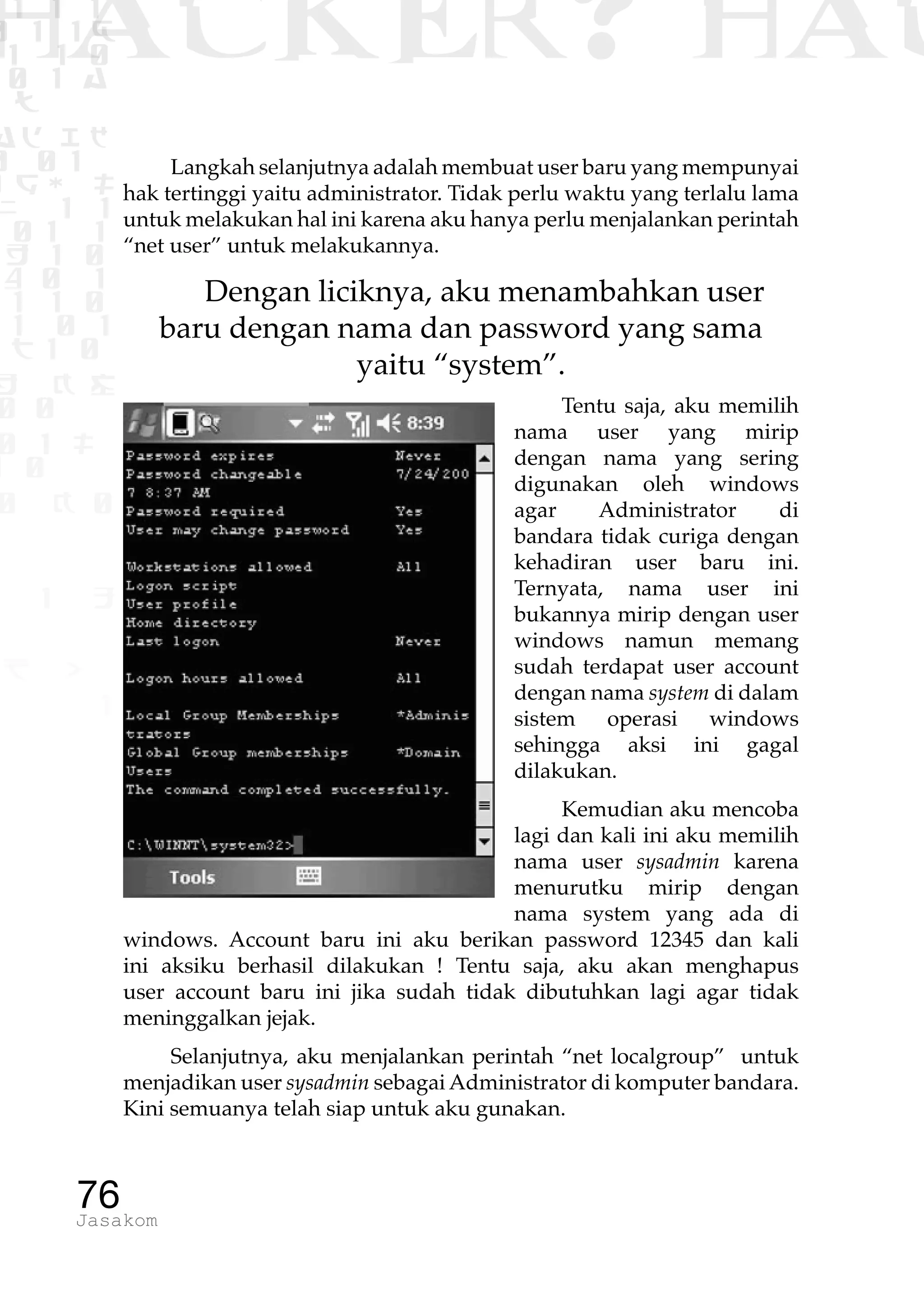 1 1 1
0 1 1D
1 1 0
0 1 a
TW
ad ik
0 01
RgOUL
NX 1 1
01 1
H 1 0
4 0 1
1 1 0
W1 0 1
t1 0
H K G
0 0
0 1 L
1 0
0 K 0
1 o
B p
1
HACKER? HAC
76Jasakom
Langkah selanjutnya adalah membuat user baru yang mempunyai
hak tertinggi yaitu administrator. Tidak perlu waktu yang terlalu lama
untuk melakukan hal ini karena aku hanya perlu menjalankan perintah
“net user” untuk melakukannya.
Dengan liciknya, aku menambahkan user
baru dengan nama dan password yang sama
yaitu “system”.
Tentu saja, aku memilih
nama user yang mirip
dengan nama yang sering
digunakan oleh windows
agar Administrator di
bandara tidak curiga dengan
kehadiran user baru ini.
Ternyata, nama user ini
bukannya mirip dengan user
windows namun memang
sudah terdapat user account
dengan nama system di dalam
sistem operasi windows
sehingga aksi ini gagal
dilakukan.
Kemudian aku mencoba
lagi dan kali ini aku memilih
nama user sysadmin karena
menurutku mirip dengan
nama system yang ada di
windows. Account baru ini aku berikan password 12345 dan kali
ini aksiku berhasil dilakukan ! Tentu saja, aku akan menghapus
user account baru ini jika sudah tidak dibutuhkan lagi agar tidak
meninggalkan jejak.
Selanjutnya, aku menjalankan perintah “net localgroup” untuk
menjadikan user sysadmin sebagai Administrator di komputer bandara.
Kini semuanya telah siap untuk aku gunakan.
 
