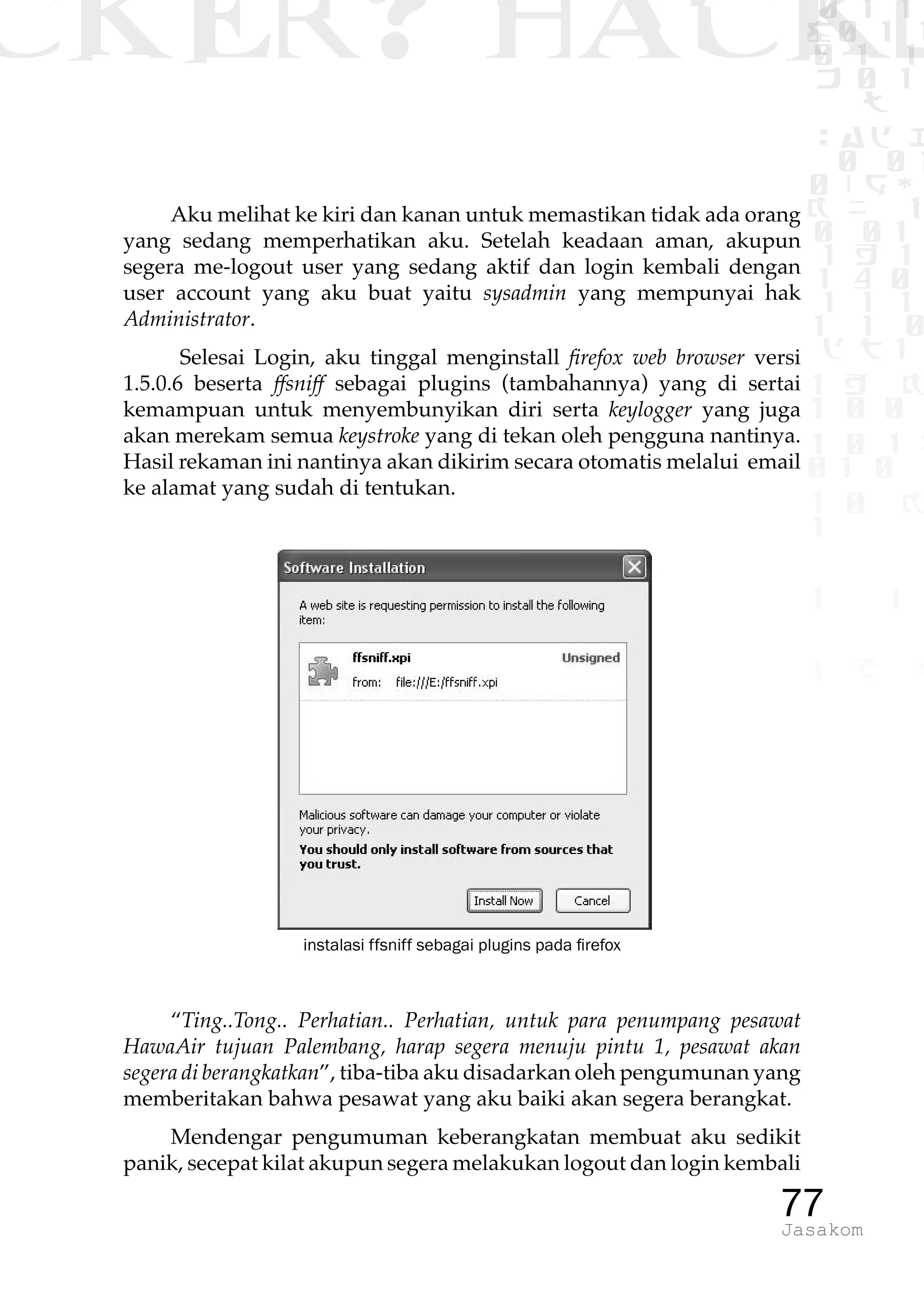 CKER? HACK�0 1 1
G0 1 1
0 1 1
h 0 1
TW
sad i
0 01
0RgOU
K NX 1
0 01
1 H 1
1 4 0
1 1 1
1W1 0
d t1
1 H K
1 0 0
1 0 1 L
01 0
1 0 K
1
1 1
1 B p
77Jasakom
Aku melihat ke kiri dan kanan untuk memastikan tidak ada orang
yang sedang memperhatikan aku. Setelah keadaan aman, akupun
segera me-logout user yang sedang aktif dan login kembali dengan
user account yang aku buat yaitu sysadmin yang mempunyai hak
Administrator.
Selesai Login, aku tinggal menginstall firefox web browser versi
1.5.0.6 beserta ffsniff sebagai plugins (tambahannya) yang di sertai
kemampuan untuk menyembunyikan diri serta keylogger yang juga
akan merekam semua keystroke yang di tekan oleh pengguna nantinya.
Hasil rekaman ini nantinya akan dikirim secara otomatis melalui email
ke alamat yang sudah di tentukan.
instalasi ffsniff sebagai plugins pada firefox
“Ting..Tong.. Perhatian.. Perhatian, untuk para penumpang pesawat
HawaAir tujuan Palembang, harap segera menuju pintu 1, pesawat akan
segera di berangkatkan”, tiba-tiba aku disadarkan oleh pengumunan yang
memberitakan bahwa pesawat yang aku baiki akan segera berangkat.
Mendengar pengumuman keberangkatan membuat aku sedikit
panik, secepat kilat akupun segera melakukan logout dan login kembali
 