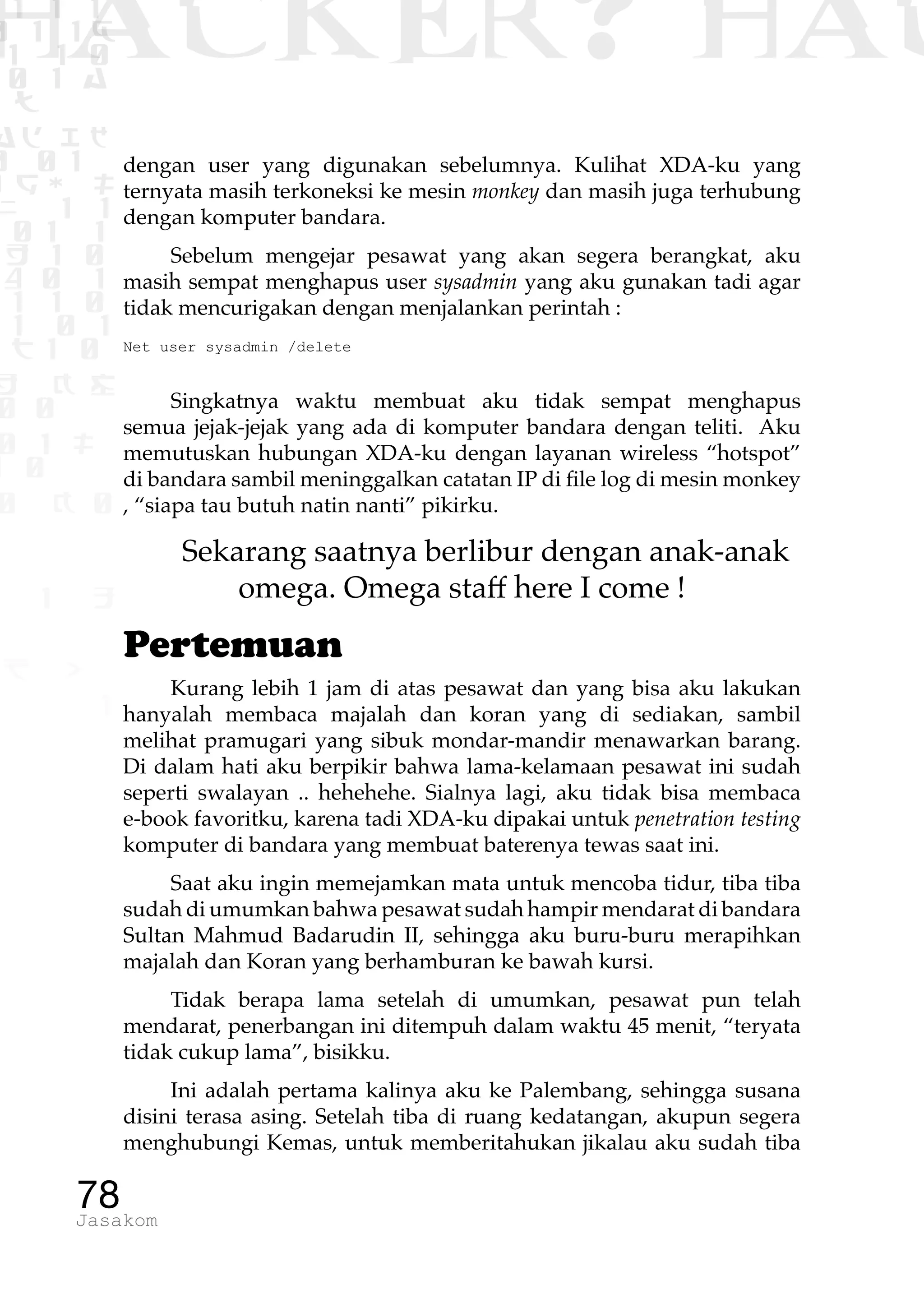 1 1 1
0 1 1D
1 1 0
0 1 a
TW
ad ik
0 01
RgOUL
NX 1 1
01 1
H 1 0
4 0 1
1 1 0
W1 0 1
t1 0
H K G
0 0
0 1 L
1 0
0 K 0
1 o
B p
1
HACKER? HAC
78Jasakom
dengan user yang digunakan sebelumnya. Kulihat XDA-ku yang
ternyata masih terkoneksi ke mesin monkey dan masih juga terhubung
dengan komputer bandara.
Sebelum mengejar pesawat yang akan segera berangkat, aku
masih sempat menghapus user sysadmin yang aku gunakan tadi agar
tidak mencurigakan dengan menjalankan perintah :
Net user sysadmin /delete
Singkatnya waktu membuat aku tidak sempat menghapus
semua jejak-jejak yang ada di komputer bandara dengan teliti. Aku
memutuskan hubungan XDA-ku dengan layanan wireless “hotspot”
di bandara sambil meninggalkan catatan IP di file log di mesin monkey
, “siapa tau butuh natin nanti” pikirku.
Sekarang saatnya berlibur dengan anak-anak
omega. Omega staff here I come !
Pertemuan
Kurang lebih 1 jam di atas pesawat dan yang bisa aku lakukan
hanyalah membaca majalah dan koran yang di sediakan, sambil
melihat pramugari yang sibuk mondar-mandir menawarkan barang.
Di dalam hati aku berpikir bahwa lama-kelamaan pesawat ini sudah
seperti swalayan .. hehehehe. Sialnya lagi, aku tidak bisa membaca
e-book favoritku, karena tadi XDA-ku dipakai untuk penetration testing
komputer di bandara yang membuat baterenya tewas saat ini.
Saat aku ingin memejamkan mata untuk mencoba tidur, tiba tiba
sudah di umumkan bahwa pesawat sudah hampir mendarat di bandara
Sultan Mahmud Badarudin II, sehingga aku buru-buru merapihkan
majalah dan Koran yang berhamburan ke bawah kursi.
Tidak berapa lama setelah di umumkan, pesawat pun telah
mendarat, penerbangan ini ditempuh dalam waktu 45 menit, “teryata
tidak cukup lama”, bisikku.
Ini adalah pertama kalinya aku ke Palembang, sehingga susana
disini terasa asing. Setelah tiba di ruang kedatangan, akupun segera
menghubungi Kemas, untuk memberitahukan jikalau aku sudah tiba
 
