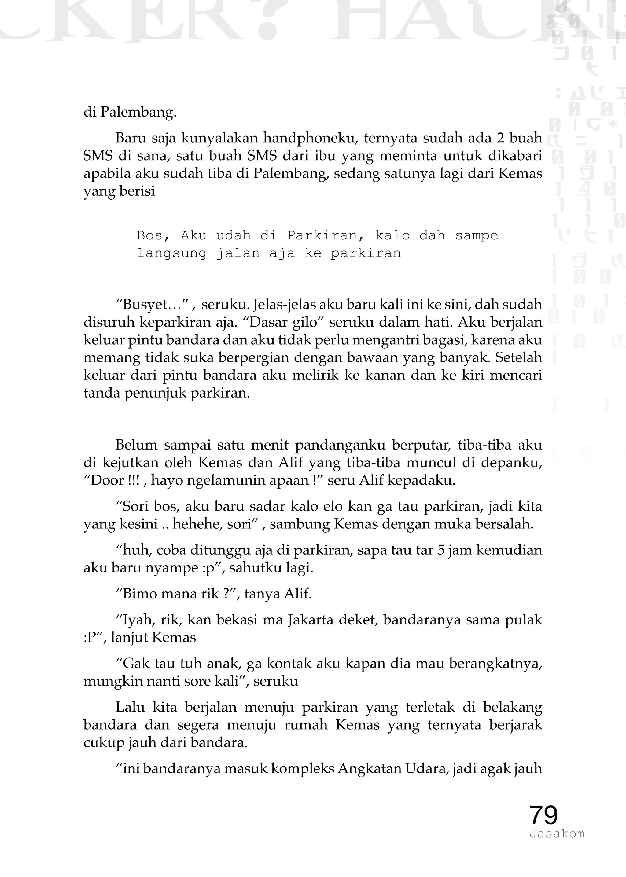 CKER? HACK�0 1 1
G0 1 1
0 1 1
h 0 1
TW
sad i
0 01
0RgOU
K NX 1
0 01
1 H 1
1 4 0
1 1 1
1W1 0
d t1
1 H K
1 0 0
1 0 1 L
01 0
1 0 K
1
1 1
1 B p
79Jasakom
di Palembang.
Baru saja kunyalakan handphoneku, ternyata sudah ada 2 buah
SMS di sana, satu buah SMS dari ibu yang meminta untuk dikabari
apabila aku sudah tiba di Palembang, sedang satunya lagi dari Kemas
yang berisi
Bos, Aku udah di Parkiran, kalo dah sampe
langsung jalan aja ke parkiran
“Busyet…” , seruku. Jelas-jelas aku baru kali ini ke sini, dah sudah
disuruh keparkiran aja. “Dasar gilo” seruku dalam hati. Aku berjalan
keluar pintu bandara dan aku tidak perlu mengantri bagasi, karena aku
memang tidak suka berpergian dengan bawaan yang banyak. Setelah
keluar dari pintu bandara aku melirik ke kanan dan ke kiri mencari
tanda penunjuk parkiran.
Belum sampai satu menit pandanganku berputar, tiba-tiba aku
di kejutkan oleh Kemas dan Alif yang tiba-tiba muncul di depanku,
“Door !!! , hayo ngelamunin apaan !” seru Alif kepadaku.
“Sori bos, aku baru sadar kalo elo kan ga tau parkiran, jadi kita
yang kesini .. hehehe, sori” , sambung Kemas dengan muka bersalah.
“huh, coba ditunggu aja di parkiran, sapa tau tar 5 jam kemudian
aku baru nyampe :p”, sahutku lagi.
“Bimo mana rik ?”, tanya Alif.
“Iyah, rik, kan bekasi ma Jakarta deket, bandaranya sama pulak
:P”, lanjut Kemas
“Gak tau tuh anak, ga kontak aku kapan dia mau berangkatnya,
mungkin nanti sore kali”, seruku
Lalu kita berjalan menuju parkiran yang terletak di belakang
bandara dan segera menuju rumah Kemas yang ternyata berjarak
cukup jauh dari bandara.
“ini bandaranya masuk kompleks Angkatan Udara, jadi agak jauh
 