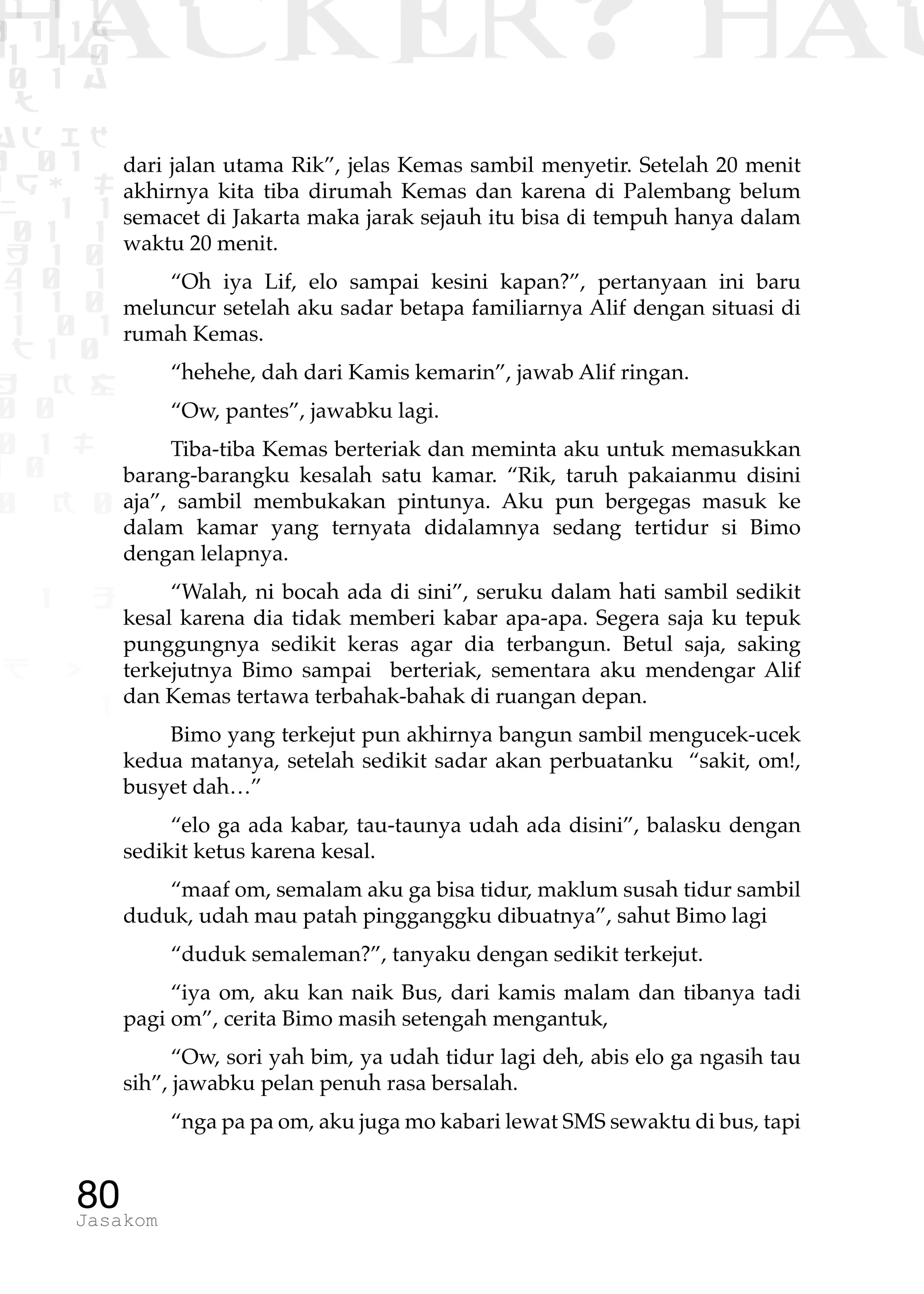 1 1 1
0 1 1D
1 1 0
0 1 a
TW
ad ik
0 01
RgOUL
NX 1 1
01 1
H 1 0
4 0 1
1 1 0
W1 0 1
t1 0
H K G
0 0
0 1 L
1 0
0 K 0
1 o
B p
1
HACKER? HAC
80Jasakom
dari jalan utama Rik”, jelas Kemas sambil menyetir. Setelah 20 menit
akhirnya kita tiba dirumah Kemas dan karena di Palembang belum
semacet di Jakarta maka jarak sejauh itu bisa di tempuh hanya dalam
waktu 20 menit.
“Oh iya Lif, elo sampai kesini kapan?”, pertanyaan ini baru
meluncur setelah aku sadar betapa familiarnya Alif dengan situasi di
rumah Kemas.
“hehehe, dah dari Kamis kemarin”, jawab Alif ringan.
“Ow, pantes”, jawabku lagi.
Tiba-tiba Kemas berteriak dan meminta aku untuk memasukkan
barang-barangku kesalah satu kamar. “Rik, taruh pakaianmu disini
aja”, sambil membukakan pintunya. Aku pun bergegas masuk ke
dalam kamar yang ternyata didalamnya sedang tertidur si Bimo
dengan lelapnya.
“Walah, ni bocah ada di sini”, seruku dalam hati sambil sedikit
kesal karena dia tidak memberi kabar apa-apa. Segera saja ku tepuk
punggungnya sedikit keras agar dia terbangun. Betul saja, saking
terkejutnya Bimo sampai berteriak, sementara aku mendengar Alif
dan Kemas tertawa terbahak-bahak di ruangan depan.
Bimo yang terkejut pun akhirnya bangun sambil mengucek-ucek
kedua matanya, setelah sedikit sadar akan perbuatanku “sakit, om!,
busyet dah…”
“elo ga ada kabar, tau-taunya udah ada disini”, balasku dengan
sedikit ketus karena kesal.
“maaf om, semalam aku ga bisa tidur, maklum susah tidur sambil
duduk, udah mau patah pingganggku dibuatnya”, sahut Bimo lagi
“duduk semaleman?”, tanyaku dengan sedikit terkejut.
“iya om, aku kan naik Bus, dari kamis malam dan tibanya tadi
pagi om”, cerita Bimo masih setengah mengantuk,
“Ow, sori yah bim, ya udah tidur lagi deh, abis elo ga ngasih tau
sih”, jawabku pelan penuh rasa bersalah.
“nga pa pa om, aku juga mo kabari lewat SMS sewaktu di bus, tapi
 