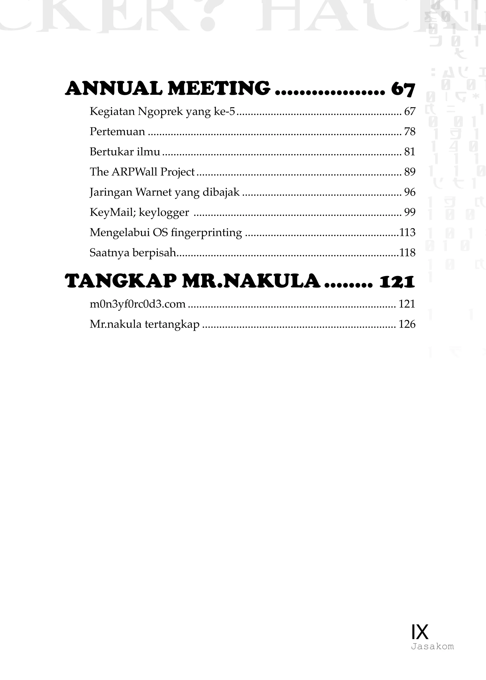 CKER? HACK�0 1 1
G0 1 1
0 1 1
h 0 1
TW
sad i
0 01
0RgOU
K NX 1
0 01
1 H 1
1 4 0
1 1 1
1W1 0
d t1
1 H K
1 0 0
1 0 1 L
01 0
1 0 K
1
1 1
1 B p
IXJasakom
ANNUAL MEETING................... 67
Kegiatan Ngoprek yang ke-5........................................................... 67
Pertemuan.......................................................................................... 78
Bertukar ilmu..................................................................................... 81
The ARPWall Project......................................................................... 89
Jaringan Warnet yang dibajak......................................................... 96
KeyMail; keylogger .......................................................................... 99
Mengelabui OS fingerprinting.......................................................113
Saatnya berpisah...............................................................................118
TANGKAP MR.NAKULA......... 121
m0n3yf0rc0d3.com.......................................................................... 121
Mr.nakula tertangkap..................................................................... 126
 