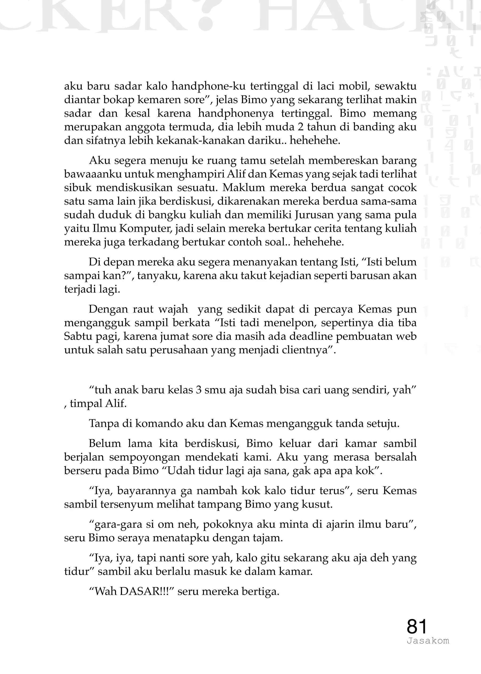 CKER? HACK�0 1 1
G0 1 1
0 1 1
h 0 1
TW
sad i
0 01
0RgOU
K NX 1
0 01
1 H 1
1 4 0
1 1 1
1W1 0
d t1
1 H K
1 0 0
1 0 1 L
01 0
1 0 K
1
1 1
1 B p
81Jasakom
aku baru sadar kalo handphone-ku tertinggal di laci mobil, sewaktu
diantar bokap kemaren sore”, jelas Bimo yang sekarang terlihat makin
sadar dan kesal karena handphonenya tertinggal. Bimo memang
merupakan anggota termuda, dia lebih muda 2 tahun di banding aku
dan sifatnya lebih kekanak-kanakan dariku.. hehehehe.
Aku segera menuju ke ruang tamu setelah membereskan barang
bawaaanku untuk menghampiriAlif dan Kemas yang sejak tadi terlihat
sibuk mendiskusikan sesuatu. Maklum mereka berdua sangat cocok
satu sama lain jika berdiskusi, dikarenakan mereka berdua sama-sama
sudah duduk di bangku kuliah dan memiliki Jurusan yang sama pula
yaitu Ilmu Komputer, jadi selain mereka bertukar cerita tentang kuliah
mereka juga terkadang bertukar contoh soal.. hehehehe.
Di depan mereka aku segera menanyakan tentang Isti, “Isti belum
sampai kan?”, tanyaku, karena aku takut kejadian seperti barusan akan
terjadi lagi.
Dengan raut wajah yang sedikit dapat di percaya Kemas pun
mengangguk sampil berkata “Isti tadi menelpon, sepertinya dia tiba
Sabtu pagi, karena jumat sore dia masih ada deadline pembuatan web
untuk salah satu perusahaan yang menjadi clientnya”.
“tuh anak baru kelas 3 smu aja sudah bisa cari uang sendiri, yah”
, timpal Alif.
Tanpa di komando aku dan Kemas mengangguk tanda setuju.
Belum lama kita berdiskusi, Bimo keluar dari kamar sambil
berjalan sempoyongan mendekati kami. Aku yang merasa bersalah
berseru pada Bimo “Udah tidur lagi aja sana, gak apa apa kok”.
“Iya, bayarannya ga nambah kok kalo tidur terus”, seru Kemas
sambil tersenyum melihat tampang Bimo yang kusut.
“gara-gara si om neh, pokoknya aku minta di ajarin ilmu baru”,
seru Bimo seraya menatapku dengan tajam.
“Iya, iya, tapi nanti sore yah, kalo gitu sekarang aku aja deh yang
tidur” sambil aku berlalu masuk ke dalam kamar.
“Wah DASAR!!!” seru mereka bertiga.
 