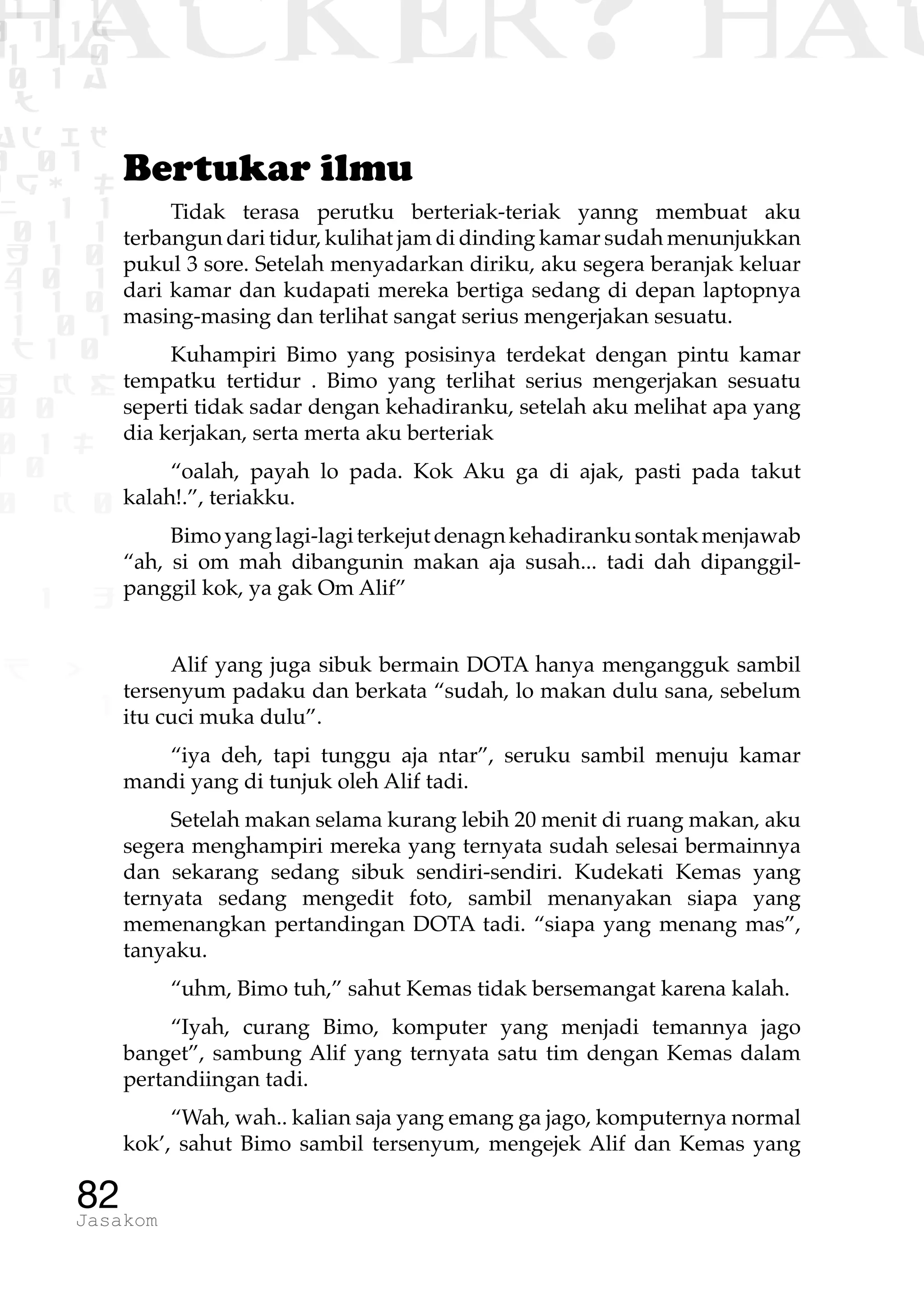1 1 1
0 1 1D
1 1 0
0 1 a
TW
ad ik
0 01
RgOUL
NX 1 1
01 1
H 1 0
4 0 1
1 1 0
W1 0 1
t1 0
H K G
0 0
0 1 L
1 0
0 K 0
1 o
B p
1
HACKER? HAC
82Jasakom
Bertukar ilmu
Tidak terasa perutku berteriak-teriak yanng membuat aku
terbangun dari tidur, kulihat jam di dinding kamar sudah menunjukkan
pukul 3 sore. Setelah menyadarkan diriku, aku segera beranjak keluar
dari kamar dan kudapati mereka bertiga sedang di depan laptopnya
masing-masing dan terlihat sangat serius mengerjakan sesuatu.
Kuhampiri Bimo yang posisinya terdekat dengan pintu kamar
tempatku tertidur . Bimo yang terlihat serius mengerjakan sesuatu
seperti tidak sadar dengan kehadiranku, setelah aku melihat apa yang
dia kerjakan, serta merta aku berteriak
“oalah, payah lo pada. Kok Aku ga di ajak, pasti pada takut
kalah!.”, teriakku.
Bimoyanglagi-lagiterkejutdenagnkehadirankusontakmenjawab
“ah, si om mah dibangunin makan aja susah... tadi dah dipanggil-
panggil kok, ya gak Om Alif”
Alif yang juga sibuk bermain DOTA hanya mengangguk sambil
tersenyum padaku dan berkata “sudah, lo makan dulu sana, sebelum
itu cuci muka dulu”.
“iya deh, tapi tunggu aja ntar”, seruku sambil menuju kamar
mandi yang di tunjuk oleh Alif tadi.
Setelah makan selama kurang lebih 20 menit di ruang makan, aku
segera menghampiri mereka yang ternyata sudah selesai bermainnya
dan sekarang sedang sibuk sendiri-sendiri. Kudekati Kemas yang
ternyata sedang mengedit foto, sambil menanyakan siapa yang
memenangkan pertandingan DOTA tadi. “siapa yang menang mas”,
tanyaku.
“uhm, Bimo tuh,” sahut Kemas tidak bersemangat karena kalah.
“Iyah, curang Bimo, komputer yang menjadi temannya jago
banget”, sambung Alif yang ternyata satu tim dengan Kemas dalam
pertandiingan tadi.
“Wah, wah.. kalian saja yang emang ga jago, komputernya normal
kok’, sahut Bimo sambil tersenyum, mengejek Alif dan Kemas yang
 