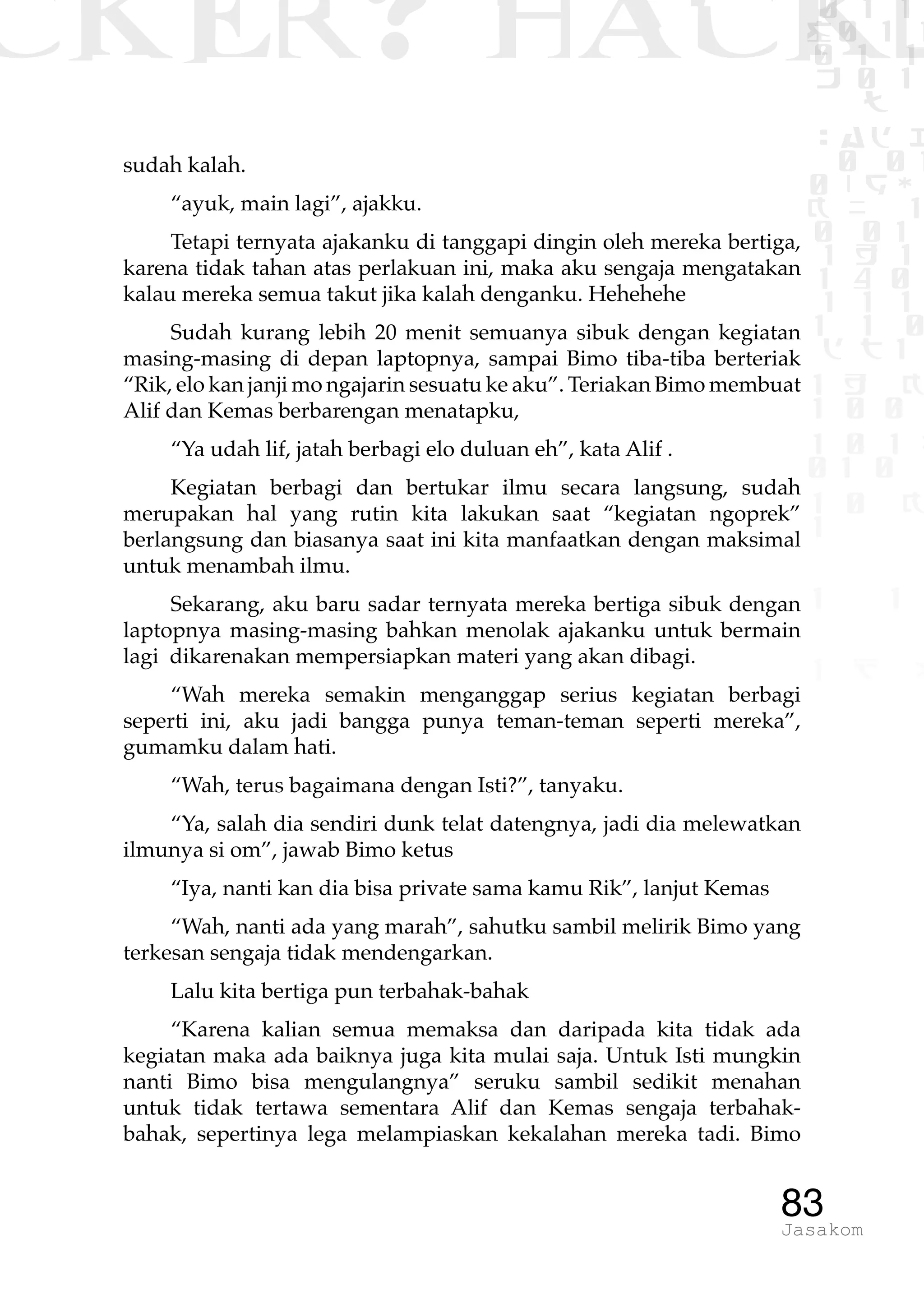 CKER? HACK�0 1 1
G0 1 1
0 1 1
h 0 1
TW
sad i
0 01
0RgOU
K NX 1
0 01
1 H 1
1 4 0
1 1 1
1W1 0
d t1
1 H K
1 0 0
1 0 1 L
01 0
1 0 K
1
1 1
1 B p
83Jasakom
sudah kalah.
“ayuk, main lagi”, ajakku.
Tetapi ternyata ajakanku di tanggapi dingin oleh mereka bertiga,
karena tidak tahan atas perlakuan ini, maka aku sengaja mengatakan
kalau mereka semua takut jika kalah denganku. Hehehehe
Sudah kurang lebih 20 menit semuanya sibuk dengan kegiatan
masing-masing di depan laptopnya, sampai Bimo tiba-tiba berteriak
“Rik, elo kan janji mo ngajarin sesuatu ke aku”. Teriakan Bimo membuat
Alif dan Kemas berbarengan menatapku,
“Ya udah lif, jatah berbagi elo duluan eh”, kata Alif .
Kegiatan berbagi dan bertukar ilmu secara langsung, sudah
merupakan hal yang rutin kita lakukan saat “kegiatan ngoprek”
berlangsung dan biasanya saat ini kita manfaatkan dengan maksimal
untuk menambah ilmu.
Sekarang, aku baru sadar ternyata mereka bertiga sibuk dengan
laptopnya masing-masing bahkan menolak ajakanku untuk bermain
lagi dikarenakan mempersiapkan materi yang akan dibagi.
“Wah mereka semakin menganggap serius kegiatan berbagi
seperti ini, aku jadi bangga punya teman-teman seperti mereka”,
gumamku dalam hati.
“Wah, terus bagaimana dengan Isti?”, tanyaku.
“Ya, salah dia sendiri dunk telat datengnya, jadi dia melewatkan
ilmunya si om”, jawab Bimo ketus
“Iya, nanti kan dia bisa private sama kamu Rik”, lanjut Kemas
“Wah, nanti ada yang marah”, sahutku sambil melirik Bimo yang
terkesan sengaja tidak mendengarkan.
Lalu kita bertiga pun terbahak-bahak
“Karena kalian semua memaksa dan daripada kita tidak ada
kegiatan maka ada baiknya juga kita mulai saja. Untuk Isti mungkin
nanti Bimo bisa mengulangnya” seruku sambil sedikit menahan
untuk tidak tertawa sementara Alif dan Kemas sengaja terbahak-
bahak, sepertinya lega melampiaskan kekalahan mereka tadi. Bimo
 