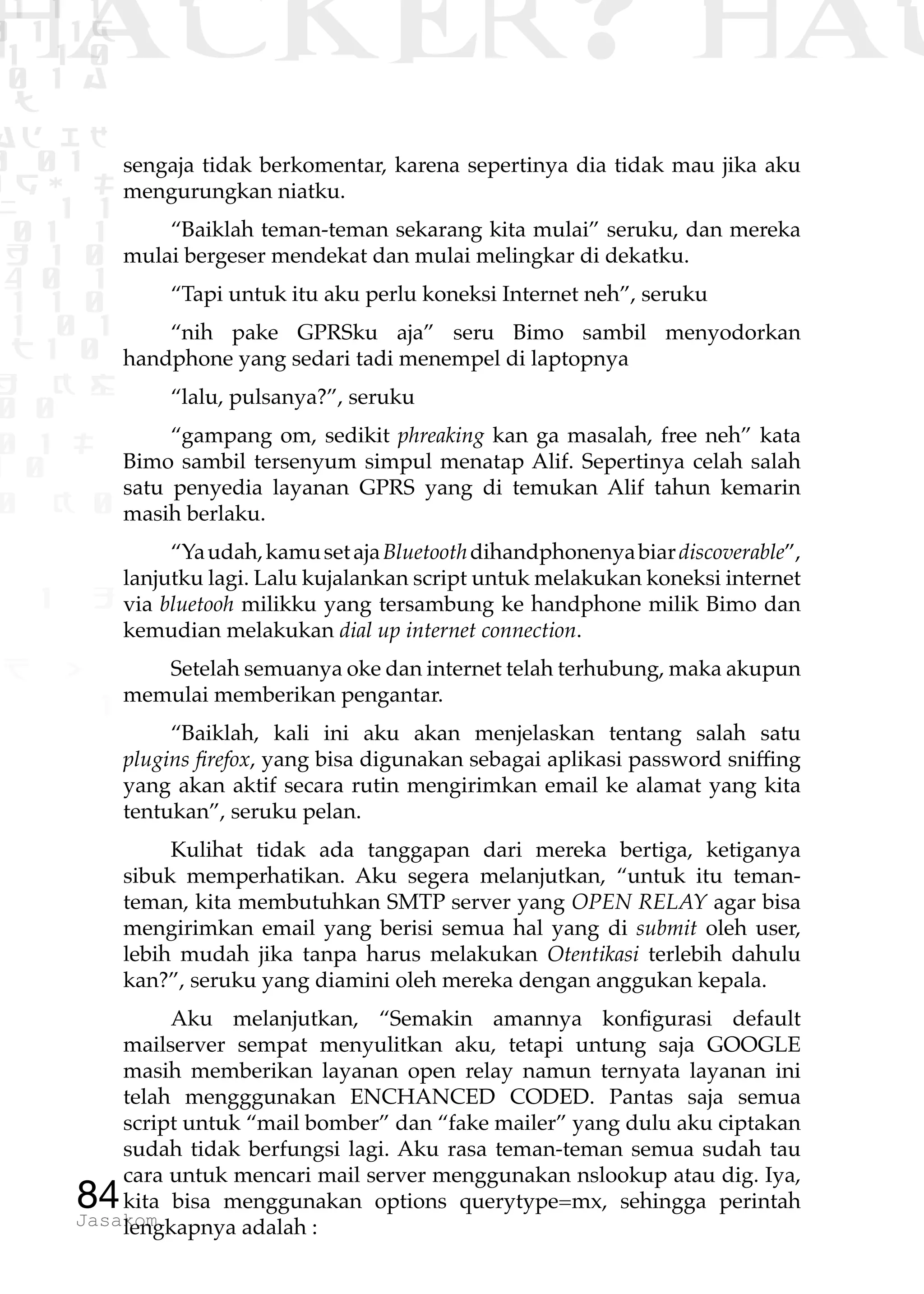 1 1 1
0 1 1D
1 1 0
0 1 a
TW
ad ik
0 01
RgOUL
NX 1 1
01 1
H 1 0
4 0 1
1 1 0
W1 0 1
t1 0
H K G
0 0
0 1 L
1 0
0 K 0
1 o
B p
1
HACKER? HAC
84Jasakom
sengaja tidak berkomentar, karena sepertinya dia tidak mau jika aku
mengurungkan niatku.
“Baiklah teman-teman sekarang kita mulai” seruku, dan mereka
mulai bergeser mendekat dan mulai melingkar di dekatku.
“Tapi untuk itu aku perlu koneksi Internet neh”, seruku
“nih pake GPRSku aja” seru Bimo sambil menyodorkan
handphone yang sedari tadi menempel di laptopnya
“lalu, pulsanya?”, seruku
“gampang om, sedikit phreaking kan ga masalah, free neh” kata
Bimo sambil tersenyum simpul menatap Alif. Sepertinya celah salah
satu penyedia layanan GPRS yang di temukan Alif tahun kemarin
masih berlaku.
“Yaudah,kamusetajaBluetoothdihandphonenyabiardiscoverable”,
lanjutku lagi. Lalu kujalankan script untuk melakukan koneksi internet
via bluetooh milikku yang tersambung ke handphone milik Bimo dan
kemudian melakukan dial up internet connection.
Setelah semuanya oke dan internet telah terhubung, maka akupun
memulai memberikan pengantar.
“Baiklah, kali ini aku akan menjelaskan tentang salah satu
plugins firefox, yang bisa digunakan sebagai aplikasi password sniffing
yang akan aktif secara rutin mengirimkan email ke alamat yang kita
tentukan”, seruku pelan.
Kulihat tidak ada tanggapan dari mereka bertiga, ketiganya
sibuk memperhatikan. Aku segera melanjutkan, “untuk itu teman-
teman, kita membutuhkan SMTP server yang OPEN RELAY agar bisa
mengirimkan email yang berisi semua hal yang di submit oleh user,
lebih mudah jika tanpa harus melakukan Otentikasi terlebih dahulu
kan?”, seruku yang diamini oleh mereka dengan anggukan kepala.
Aku melanjutkan, “Semakin amannya konfigurasi default
mailserver sempat menyulitkan aku, tetapi untung saja GOOGLE
masih memberikan layanan open relay namun ternyata layanan ini
telah mengggunakan ENCHANCED CODED. Pantas saja semua
script untuk “mail bomber” dan “fake mailer” yang dulu aku ciptakan
sudah tidak berfungsi lagi. Aku rasa teman-teman semua sudah tau
cara untuk mencari mail server menggunakan nslookup atau dig. Iya,
kita bisa menggunakan options querytype=mx, sehingga perintah
lengkapnya adalah :
 