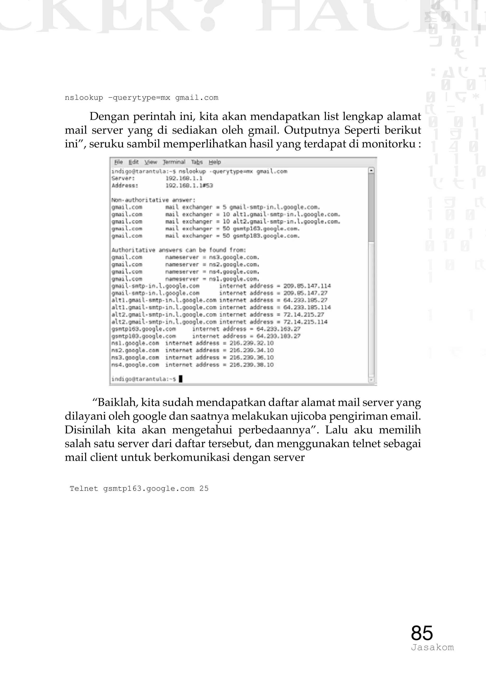 CKER? HACK�0 1 1
G0 1 1
0 1 1
h 0 1
TW
sad i
0 01
0RgOU
K NX 1
0 01
1 H 1
1 4 0
1 1 1
1W1 0
d t1
1 H K
1 0 0
1 0 1 L
01 0
1 0 K
1
1 1
1 B p
85Jasakom
nslookup –querytype=mx gmail.com
Dengan perintah ini, kita akan mendapatkan list lengkap alamat
mail server yang di sediakan oleh gmail. Outputnya Seperti berikut
ini”, seruku sambil memperlihatkan hasil yang terdapat di monitorku :
“Baiklah, kita sudah mendapatkan daftar alamat mail server yang
dilayani oleh google dan saatnya melakukan ujicoba pengiriman email.
Disinilah kita akan mengetahui perbedaannya”. Lalu aku memilih
salah satu server dari daftar tersebut, dan menggunakan telnet sebagai
mail client untuk berkomunikasi dengan server
Telnet gsmtp163.google.com 25
 