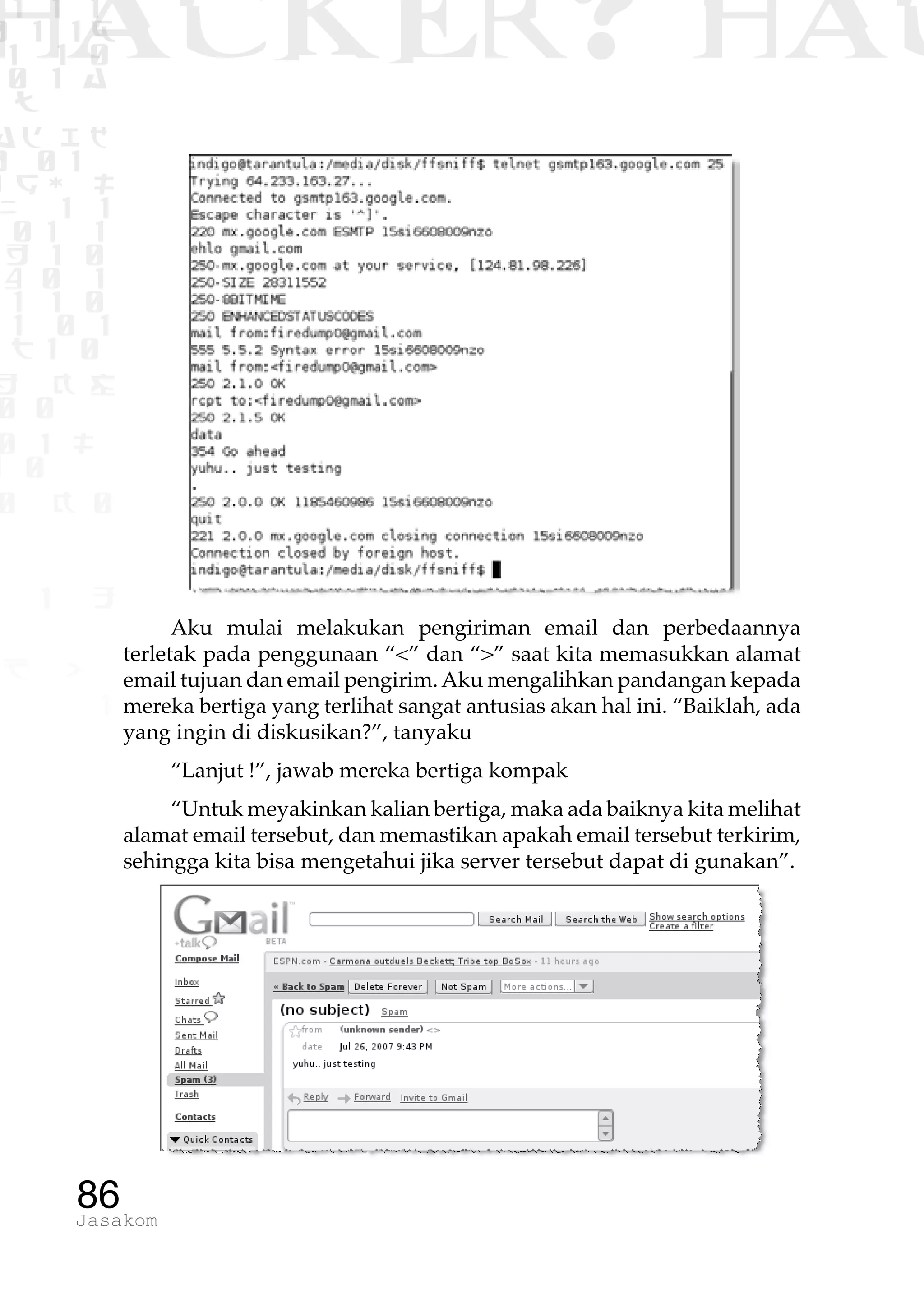 1 1 1
0 1 1D
1 1 0
0 1 a
TW
ad ik
0 01
RgOUL
NX 1 1
01 1
H 1 0
4 0 1
1 1 0
W1 0 1
t1 0
H K G
0 0
0 1 L
1 0
0 K 0
1 o
B p
1
HACKER? HAC
86Jasakom
Aku mulai melakukan pengiriman email dan perbedaannya
terletak pada penggunaan “<” dan “>” saat kita memasukkan alamat
email tujuan dan email pengirim.Aku mengalihkan pandangan kepada
mereka bertiga yang terlihat sangat antusias akan hal ini. “Baiklah, ada
yang ingin di diskusikan?”, tanyaku
“Lanjut !”, jawab mereka bertiga kompak
“Untuk meyakinkan kalian bertiga, maka ada baiknya kita melihat
alamat email tersebut, dan memastikan apakah email tersebut terkirim,
sehingga kita bisa mengetahui jika server tersebut dapat di gunakan”.
 