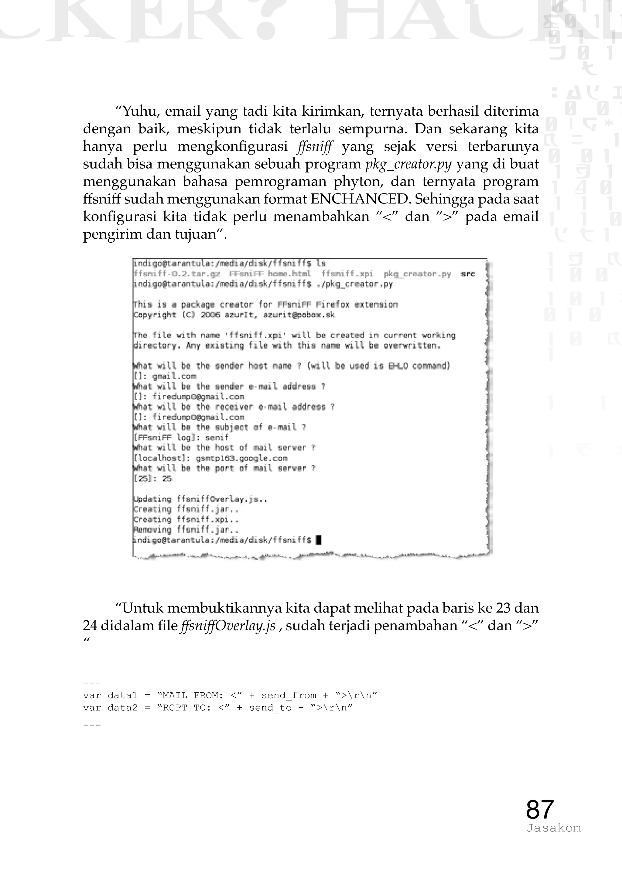 CKER? HACK�0 1 1
G0 1 1
0 1 1
h 0 1
TW
sad i
0 01
0RgOU
K NX 1
0 01
1 H 1
1 4 0
1 1 1
1W1 0
d t1
1 H K
1 0 0
1 0 1 L
01 0
1 0 K
1
1 1
1 B p
87Jasakom
“Yuhu, email yang tadi kita kirimkan, ternyata berhasil diterima
dengan baik, meskipun tidak terlalu sempurna. Dan sekarang kita
hanya perlu mengkonfigurasi ffsniff yang sejak versi terbarunya
sudah bisa menggunakan sebuah program pkg_creator.py yang di buat
menggunakan bahasa pemrograman phyton, dan ternyata program
ffsniff sudah menggunakan format ENCHANCED. Sehingga pada saat
konfigurasi kita tidak perlu menambahkan “<” dan “>” pada email
pengirim dan tujuan”.
“Untuk membuktikannya kita dapat melihat pada baris ke 23 dan
24 didalam file ffsniffOverlay.js , sudah terjadi penambahan “<” dan “>”
“
---
var data1 = “MAIL FROM: <” + send_from + “>rn”
var data2 = “RCPT TO: <” + send_to + “>rn”
---
 