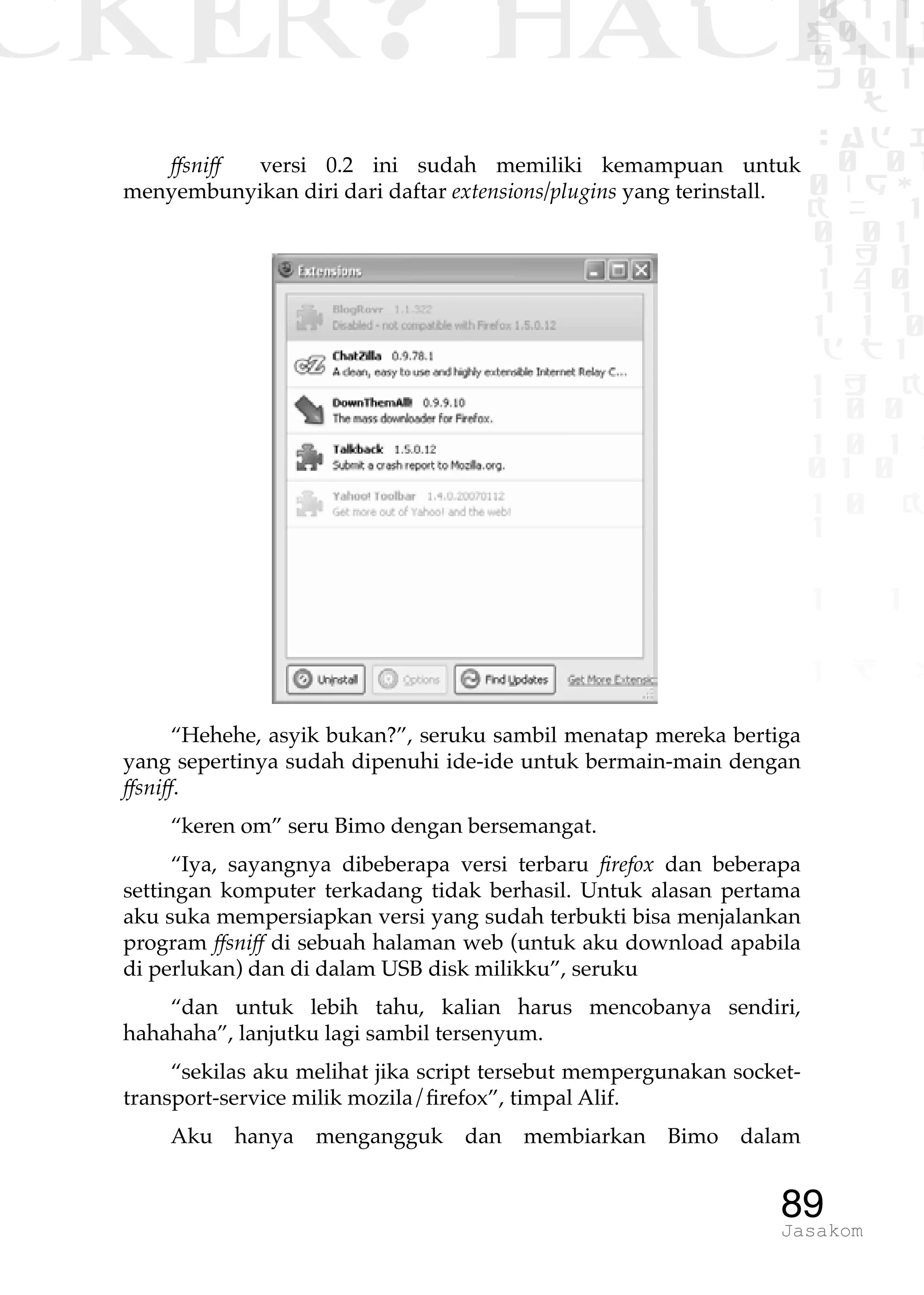 CKER? HACK�0 1 1
G0 1 1
0 1 1
h 0 1
TW
sad i
0 01
0RgOU
K NX 1
0 01
1 H 1
1 4 0
1 1 1
1W1 0
d t1
1 H K
1 0 0
1 0 1 L
01 0
1 0 K
1
1 1
1 B p
89Jasakom
ffsniff versi 0.2 ini sudah memiliki kemampuan untuk
menyembunyikan diri dari daftar extensions/plugins yang terinstall.
“Hehehe, asyik bukan?”, seruku sambil menatap mereka bertiga
yang sepertinya sudah dipenuhi ide-ide untuk bermain-main dengan
ffsniff.
“keren om” seru Bimo dengan bersemangat.
“Iya, sayangnya dibeberapa versi terbaru firefox dan beberapa
settingan komputer terkadang tidak berhasil. Untuk alasan pertama
aku suka mempersiapkan versi yang sudah terbukti bisa menjalankan
program ffsniff di sebuah halaman web (untuk aku download apabila
di perlukan) dan di dalam USB disk milikku”, seruku
“dan untuk lebih tahu, kalian harus mencobanya sendiri,
hahahaha”, lanjutku lagi sambil tersenyum.
“sekilas aku melihat jika script tersebut mempergunakan socket-
transport-service milik mozila/firefox”, timpal Alif.
Aku hanya mengangguk dan membiarkan Bimo dalam
 