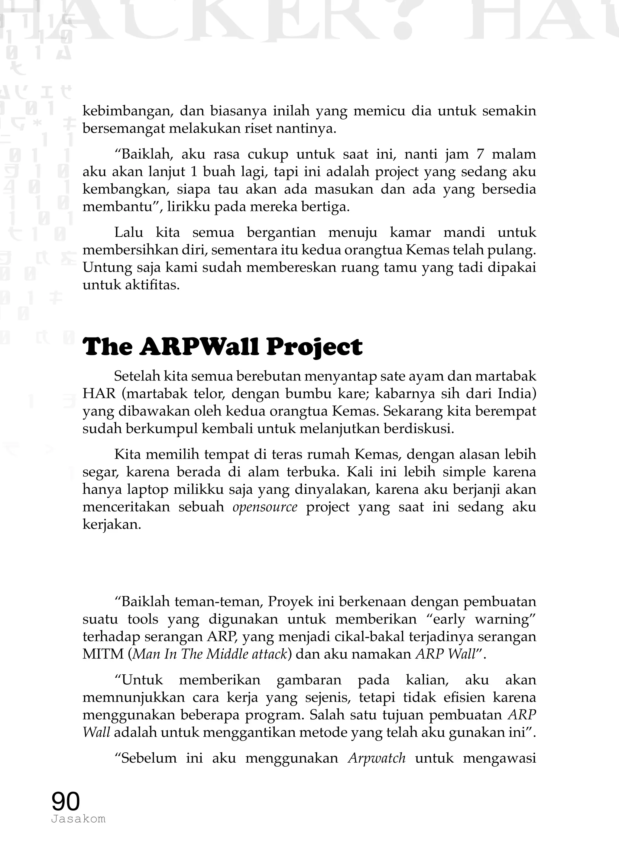 1 1 1
0 1 1D
1 1 0
0 1 a
TW
ad ik
0 01
RgOUL
NX 1 1
01 1
H 1 0
4 0 1
1 1 0
W1 0 1
t1 0
H K G
0 0
0 1 L
1 0
0 K 0
1 o
B p
1
HACKER? HAC
90Jasakom
kebimbangan, dan biasanya inilah yang memicu dia untuk semakin
bersemangat melakukan riset nantinya.
“Baiklah, aku rasa cukup untuk saat ini, nanti jam 7 malam
aku akan lanjut 1 buah lagi, tapi ini adalah project yang sedang aku
kembangkan, siapa tau akan ada masukan dan ada yang bersedia
membantu”, lirikku pada mereka bertiga.
Lalu kita semua bergantian menuju kamar mandi untuk
membersihkan diri, sementara itu kedua orangtua Kemas telah pulang.
Untung saja kami sudah membereskan ruang tamu yang tadi dipakai
untuk aktifitas.
The ARPWall Project
Setelah kita semua berebutan menyantap sate ayam dan martabak
HAR (martabak telor, dengan bumbu kare; kabarnya sih dari India)
yang dibawakan oleh kedua orangtua Kemas. Sekarang kita berempat
sudah berkumpul kembali untuk melanjutkan berdiskusi.
Kita memilih tempat di teras rumah Kemas, dengan alasan lebih
segar, karena berada di alam terbuka. Kali ini lebih simple karena
hanya laptop milikku saja yang dinyalakan, karena aku berjanji akan
menceritakan sebuah opensource project yang saat ini sedang aku
kerjakan.
“Baiklah teman-teman, Proyek ini berkenaan dengan pembuatan
suatu tools yang digunakan untuk memberikan “early warning”
terhadap serangan ARP, yang menjadi cikal-bakal terjadinya serangan
MITM (Man In The Middle attack) dan aku namakan ARP Wall”.
“Untuk memberikan gambaran pada kalian, aku akan
memnunjukkan cara kerja yang sejenis, tetapi tidak efisien karena
menggunakan beberapa program. Salah satu tujuan pembuatan ARP
Wall adalah untuk menggantikan metode yang telah aku gunakan ini”.
“Sebelum ini aku menggunakan Arpwatch untuk mengawasi
 
