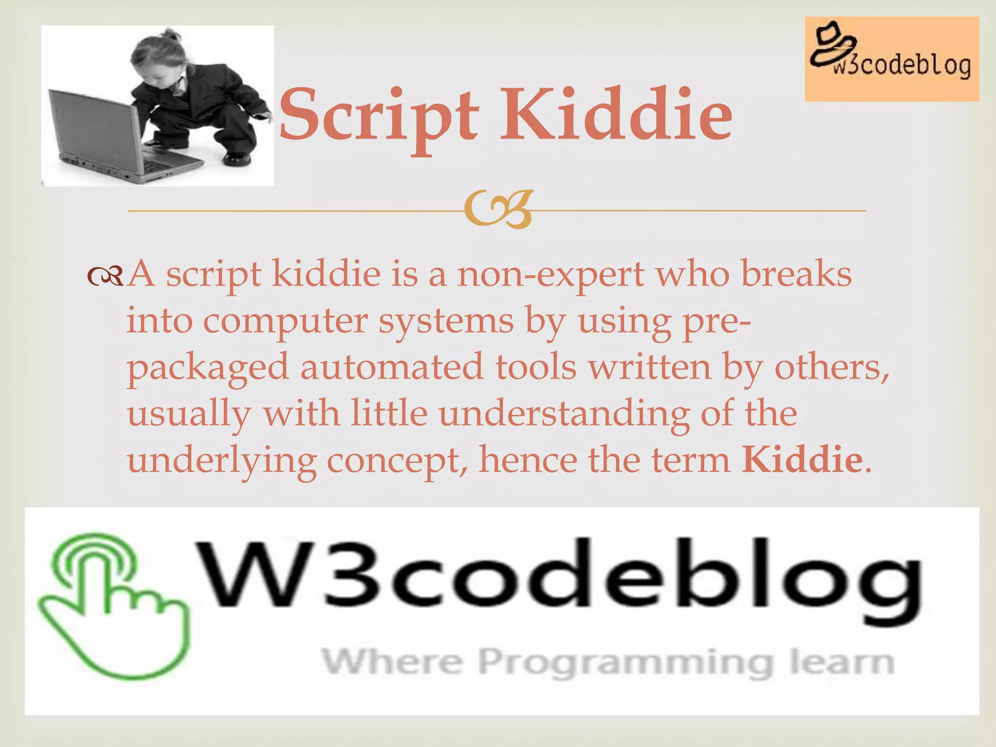 
A script kiddie is a non-expert who breaks
into computer systems by using pre-
packaged automated tools written by others,
usually with little understanding of the
underlying concept, hence the term Kiddie.
Script Kiddie
 