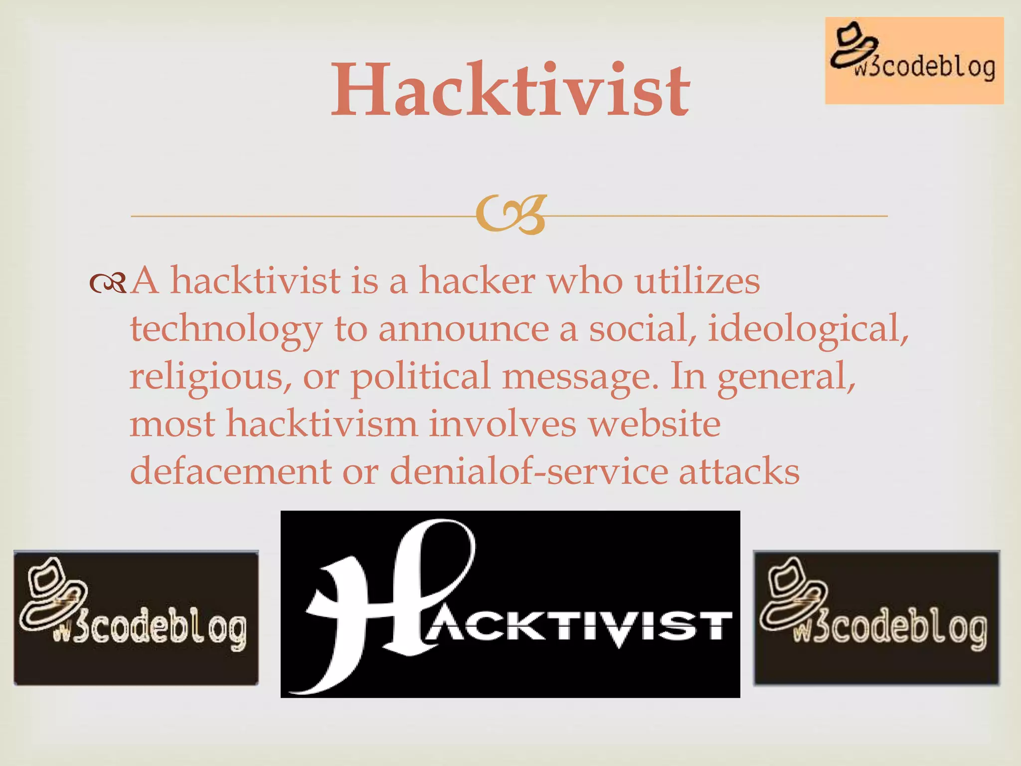 
A hacktivist is a hacker who utilizes
technology to announce a social, ideological,
religious, or political message. In general,
most hacktivism involves website
defacement or denialof-service attacks
Hacktivist
 