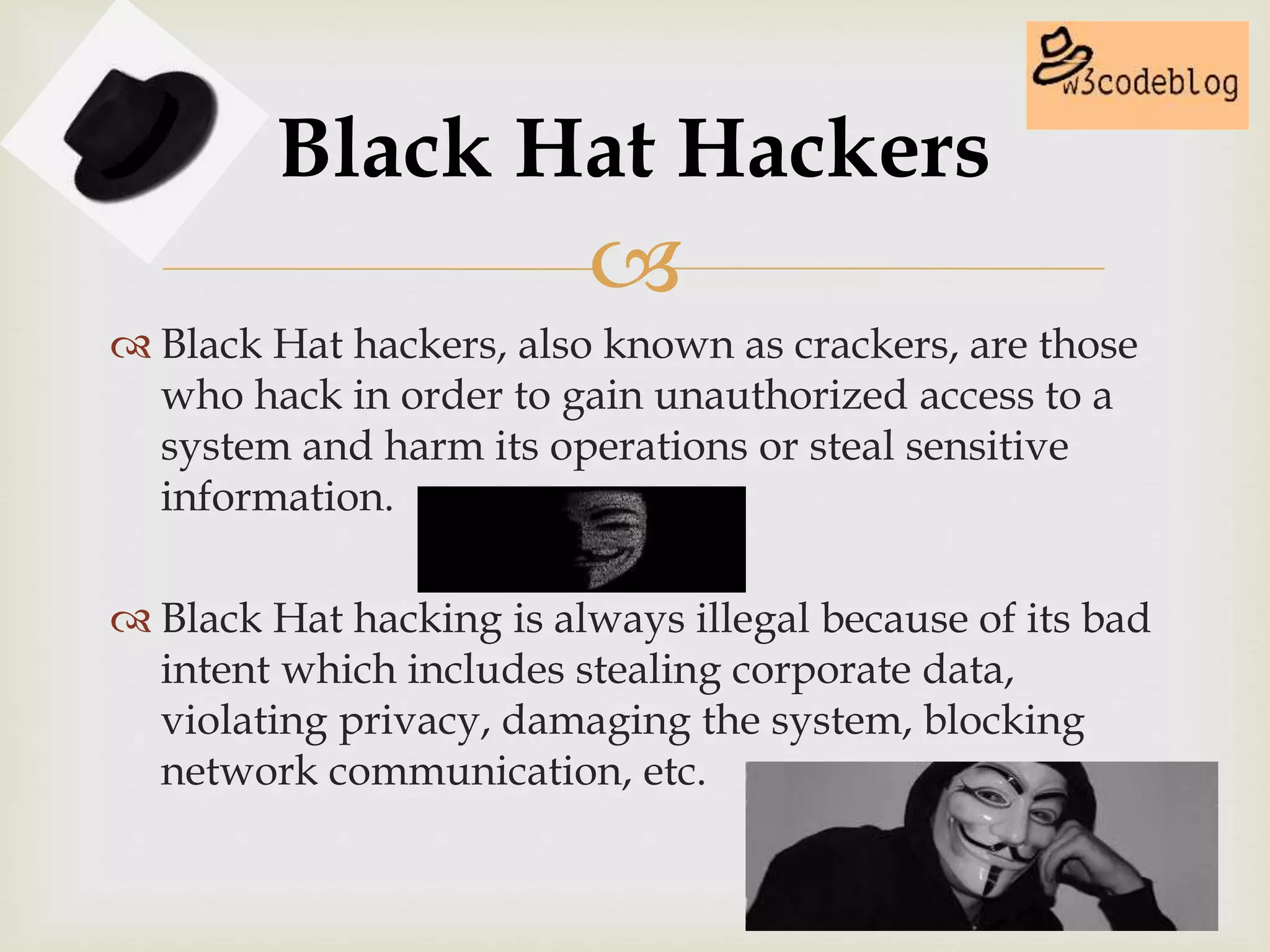 
 Black Hat hackers, also known as crackers, are those
who hack in order to gain unauthorized access to a
system and harm its operations or steal sensitive
information.
 Black Hat hacking is always illegal because of its bad
intent which includes stealing corporate data,
violating privacy, damaging the system, blocking
network communication, etc.
Black Hat Hackers
 