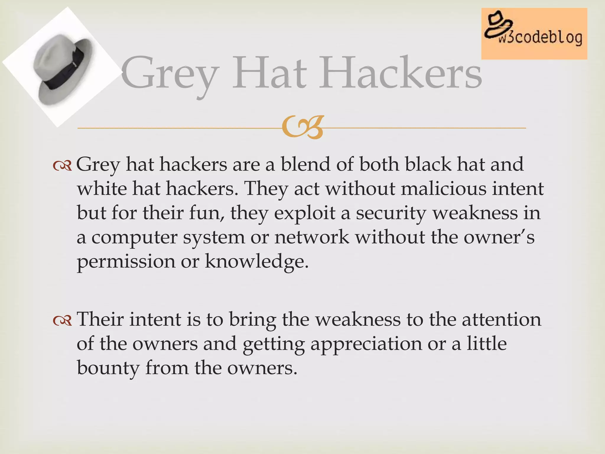 
 Grey hat hackers are a blend of both black hat and
white hat hackers. They act without malicious intent
but for their fun, they exploit a security weakness in
a computer system or network without the owner’s
permission or knowledge.
 Their intent is to bring the weakness to the attention
of the owners and getting appreciation or a little
bounty from the owners.
Grey Hat Hackers
 