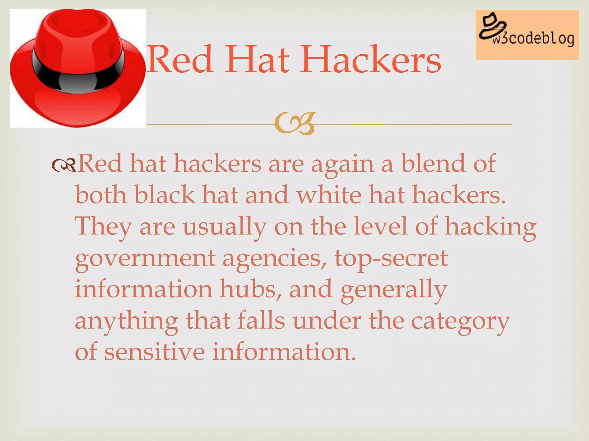 
Red hat hackers are again a blend of
both black hat and white hat hackers.
They are usually on the level of hacking
government agencies, top-secret
information hubs, and generally
anything that falls under the category
of sensitive information.
Red Hat Hackers
 