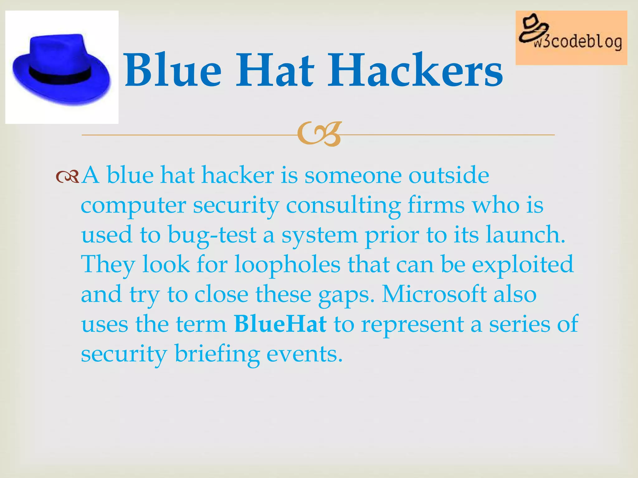 
A blue hat hacker is someone outside
computer security consulting firms who is
used to bug-test a system prior to its launch.
They look for loopholes that can be exploited
and try to close these gaps. Microsoft also
uses the term BlueHat to represent a series of
security briefing events.
Blue Hat Hackers
 