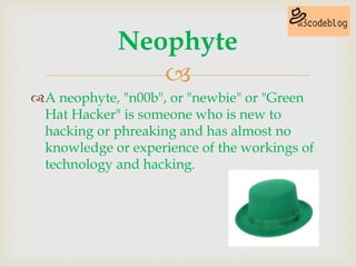 
A neophyte, "n00b", or "newbie" or "Green
Hat Hacker" is someone who is new to
hacking or phreaking and has almost no
knowledge or experience of the workings of
technology and hacking.
Neophyte
 