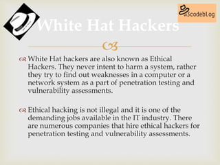 
 White Hat hackers are also known as Ethical
Hackers. They never intent to harm a system, rather
they try to find out weaknesses in a computer or a
network system as a part of penetration testing and
vulnerability assessments.
 Ethical hacking is not illegal and it is one of the
demanding jobs available in the IT industry. There
are numerous companies that hire ethical hackers for
penetration testing and vulnerability assessments.
White Hat Hackers
 