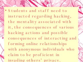 Students and staff need to instructed regarding hacking, the mentality associated with it, the consequences of various hacking actions and possible consequences of interacting and forming online relationships with anonymous individuals who claim to be proficient in invading others' privacy.  
