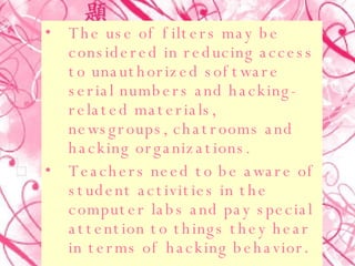 The use of filters may be considered in reducing access to unauthorized software serial numbers and hacking-related materials, newsgroups, chatrooms and hacking organizations.  Teachers need to be aware of student activities in the computer labs and pay special attention to things they hear in terms of hacking behavior .  