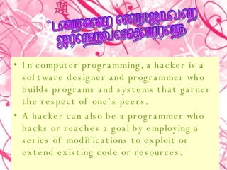 In computer programming, a hacker is a software designer and programmer who builds programs and systems that garner the respect of one's peers.  A hacker can also be a programmer who hacks or reaches a goal by employing a series of modifications to exploit or extend existing code or resources.  Definition of hacker in  computer programming 