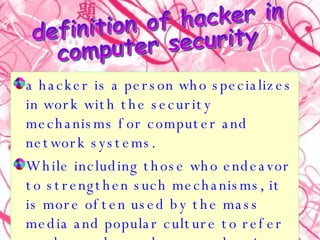 a hacker is a person who specializes in work with the security mechanisms for computer and network systems.  While including those who endeavor to strengthen such mechanisms, it is more often used by the mass media and popular culture to refer to those who seek access despite them.  definition of hacker in computer security 