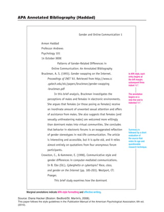 APA Annotated Bibliography (Haddad)
Source: Diana Hacker (Boston: Bedford/St. Martin’s, 2008).
This paper follows the style guidelines in the Publication Manual of the American Psychological Association, 6th ed.
(2010).
Arman Haddad
Professor Andrews
Psychology 101
14 October XXXX
Patterns of Gender-Related Differences in
Online Communication: An Annotated Bibliography
Bruckman, A. S. (1993). Gender swapping on the Internet.
Proceedings of INET '93. Retrieved from http://www.cc
.gatech.edu/elc/papers/bruckman/gender-swapping
-bruckman.pdf
In this brief analysis, Bruckman investigates the
perceptions of males and females in electronic environments.
She argues that females (or those posing as females) receive
an inordinate amount of unwanted sexual attention and offers
of assistance from males. She also suggests that females (and
sexually unthreatening males) are welcomed more willingly
than dominant males into virtual communities. She concludes
that behavior in electronic forums is an exaggerated reflection
of gender stereotypes in real-life communication. The article
is interesting and accessible, but it is quite old, and it relies
almost entirely on quotations from four anonymous forum
participants.
Crowston, C., & Kammerer, E. (1998). Communicative style and
gender differences in computer-mediated communications.
In B. Ebo (Ed.), Cyberghetto or cybertopia? Race, class,
and gender on the Internet (pp. 185-203). Westport, CT:
Praeger.
This brief study examines how the dominant
Gender and Online Communication 1
Marginal annotations indicate APA-style formatting and effective writing.
In APA style, each
entry begins at
the left margin;
subsequent lines
indent 1⁄2".
The annotation
begins on a
new line and is
indented 1⁄2".
Summary is
followed by a short
evaluation of
the source that
notes its age and
questionable
research technique.
 