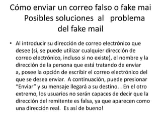 Cómo enviar un correo falso o fakemai    Posibles soluciones  al   problema del fake mailAl introducir su dirección de correo electrónico que desee (si, se puede utilizar cualquier dirección de correo electrónico, incluso si no existe), el nombre y la dirección de la persona que está tratando de enviar a, posee la opción de escribir el correo electrónico del que se desea enviar.  A continuación, puede presionar “Enviar” y su mensaje llegará a su destino. . En el otro extremo, los usuarios no serán capaces de decir que la dirección del remitente es falsa, ya que aparecen como una dirección real.  Es así de bueno!