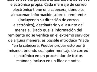 Esto es posible gracias a la estructura de correo electrónico propia. Cada mensaje de correo electrónico tiene una cabecera, donde se almacenan información sobre el remitente (incluyendo su dirección de correo electrónico), destinatario y el asunto del mensaje.  Dado que la información del remitente no se verifica en el extremo servidor de alguna manera, es posible introducir “nada “en la cabecera. Puedes probar esto por ti mismo abriendo cualquier mensaje de correo electrónico en un procesador de textos estándar, incluso en un Bloc de notas.