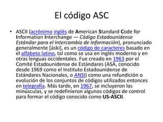El código ASCASCII (acrónimoinglés de American Standard CodeforInformationInterchange — Código Estadounidense Estándar para el Intercambio de Información), pronunciado generalmente [áski], es un código de caracteres basado en el alfabeto latino, tal como se usa en inglés moderno y en otras lenguas occidentales. Fue creado en 1963 por el Comité Estadounidense de Estándares (ASA, conocido desde 1969 como el Instituto Estadounidense de Estándares Nacionales, o ANSI) como una refundición o evolución de los conjuntos de códigos utilizados entonces en telegrafía. Más tarde, en 1967, se incluyeron las minúsculas, y se redefinieron algunos códigos de control para formar el código conocido como US-ASCII.