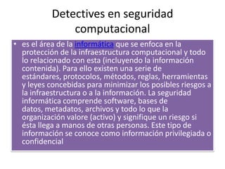 Detectives en seguridad computacionales el área de la informática que se enfoca en la protección de la infraestructura computacional y todo lo relacionado con esta (incluyendo la información contenida). Para ello existen una serie de estándares, protocolos, métodos, reglas, herramientas y leyes concebidas para minimizar los posibles riesgos a la infraestructura o a la información. La seguridad informática comprende software, bases de datos, metadatos, archivos y todo lo que la organización valore (activo) y signifique un riesgo si ésta llega a manos de otras personas. Este tipo de información se conoce como información privilegiada o confidencial