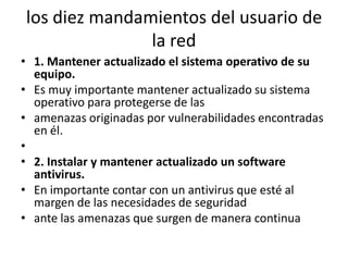 los diez mandamientos del usuario de la red1. Mantener actualizado el sistema operativo de su equipo.Es muy importante mantener actualizado su sistema operativo para protegerse de lasamenazas originadas por vulnerabilidades encontradas en él. 2. Instalar y mantener actualizado un software antivirus.En importante contar con un antivirus que esté al margen de las necesidades de seguridadante las amenazas que surgen de manera continua