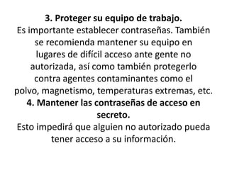 3. Proteger su equipo de trabajo.Es importante establecer contraseñas. También se recomienda mantener su equipo enlugares de difícil acceso ante gente no autorizada, así como también protegerlocontra agentes contaminantes como el polvo, magnetismo, temperaturas extremas, etc.4. Mantener las contraseñas de acceso en secreto.Esto impedirá que alguien no autorizado pueda tener acceso a su información.