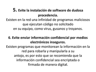 5. Evite la instalación de software de dudosa procedencia.Existen en la red una infinidad de programas maliciosos que ejecutan código no solicitadoen su equipo, como virus, gusanos y troyanos. 6. Evite enviar información confidencial por medios electrónicos inseguros.Existen programas que monitorean la información en la red para robarla y manipularla a suantojo, es por esto que se recomienda que la información confidencial sea encriptada ofirmada de manera digital. 