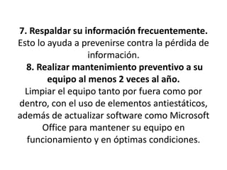7. Respaldar su información frecuentemente.Esto lo ayuda a prevenirse contra la pérdida de información. 8. Realizar mantenimiento preventivo a su equipo al menos 2 veces al año.Limpiar el equipo tanto por fuera como por dentro, con el uso de elementos antiestáticos,además de actualizar software como Microsoft Office para mantener su equipo enfuncionamiento y en óptimas condiciones.
