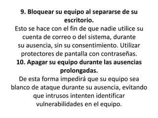 9. Bloquear su equipo al separarse de su escritorio.Esto se hace con el fin de que nadie utilice su cuenta de correo o del sistema, durantesu ausencia, sin su consentimiento. Utilizar protectores de pantalla con contraseñas.10. Apagar su equipo durante las ausencias prolongadas.De esta forma impedirá que su equipo sea blanco de ataque durante su ausencia, evitandoque intrusos intenten identificar vulnerabilidades en el equipo.