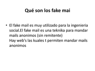 Qué son los fakemaiEl fake mail es muy utilizado para la ingenieriasocial.Elfake mail es una teknika para mandar mails anonimos (sin remitente)Hay web's las kuales t permiten mandar mails anonimos