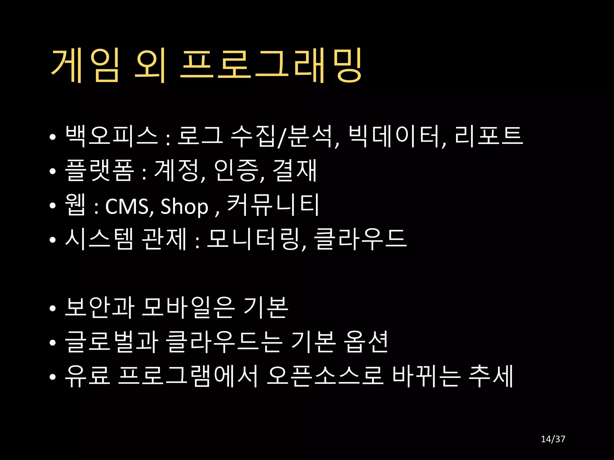 게임 외 프로그래밍
• 백오피스 : 로그 수집/분석, 빅데이터, 리포트
• 플랫폼 : 계정, 인증, 결재
• 웹 : CMS, Shop , 커뮤니티
• 시스템 관제 : 모니터링, 클라우드
• 보안과 모바일은 기본
• 글로벌과 클라우드는 기본 옵션
• 유료 프로그램에서 오픈소스로 바뀌는 추세
14/37
 