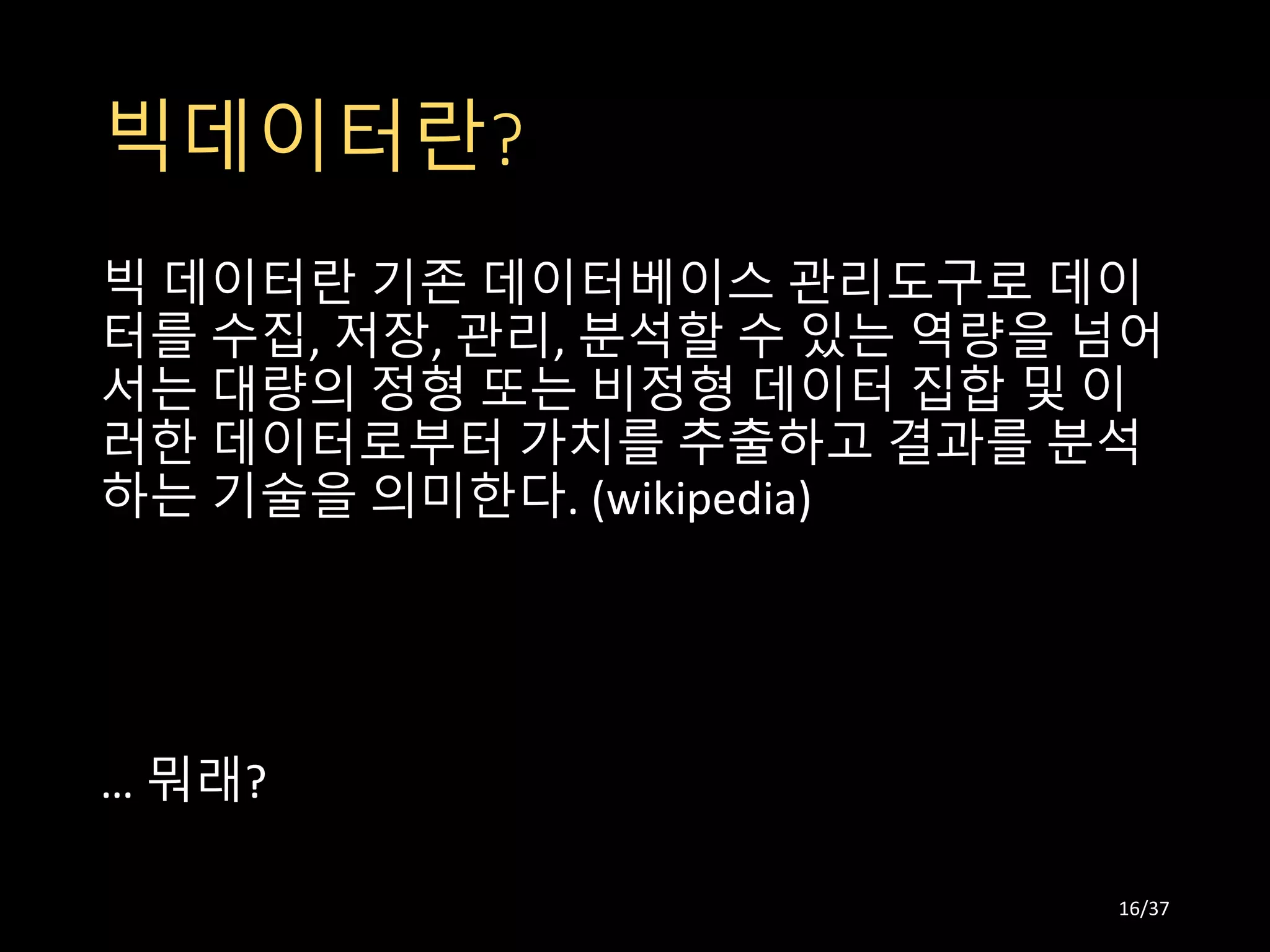 빅데이터란?
빅 데이터란 기존 데이터베이스 관리도구로 데이
터를 수집, 저장, 관리, 분석할 수 있는 역량을 넘어
서는 대량의 정형 또는 비정형 데이터 집합 및 이
러한 데이터로부터 가치를 추출하고 결과를 분석
하는 기술을 의미한다. (wikipedia)
… 뭐래?
16/37
 