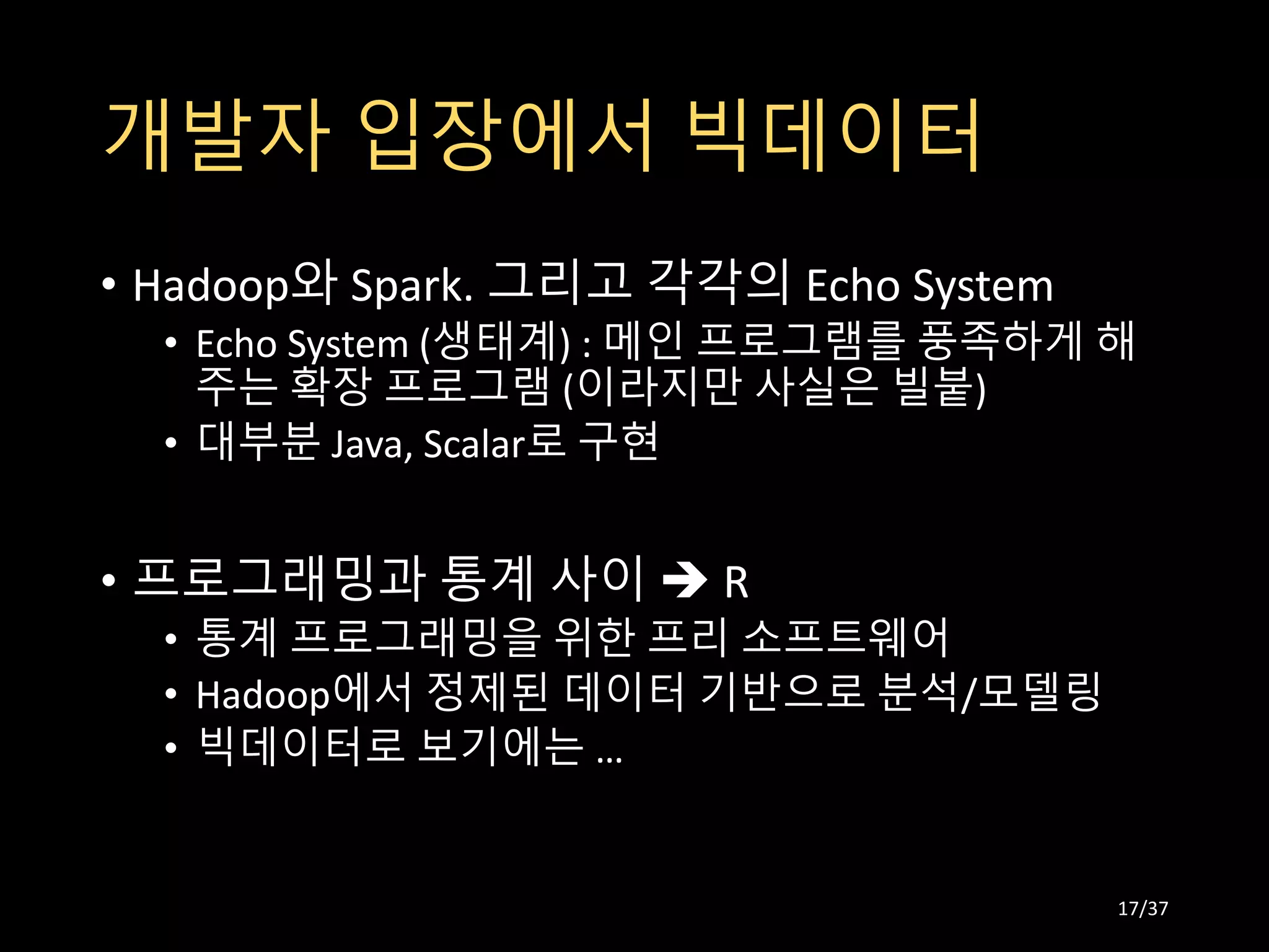 개발자 입장에서 빅데이터
• Hadoop와 Spark. 그리고 각각의 Echo System
• Echo System (생태계) : 메인 프로그램를 풍족하게 해
주는 확장 프로그램 (이라지만 사실은 빌붙)
• 대부분 Java, Scalar로 구현
• 프로그래밍과 통계 사이  R
• 통계 프로그래밍을 위한 프리 소프트웨어
• Hadoop에서 정제된 데이터 기반으로 분석/모델링
• 빅데이터로 보기에는 …
17/37
 
