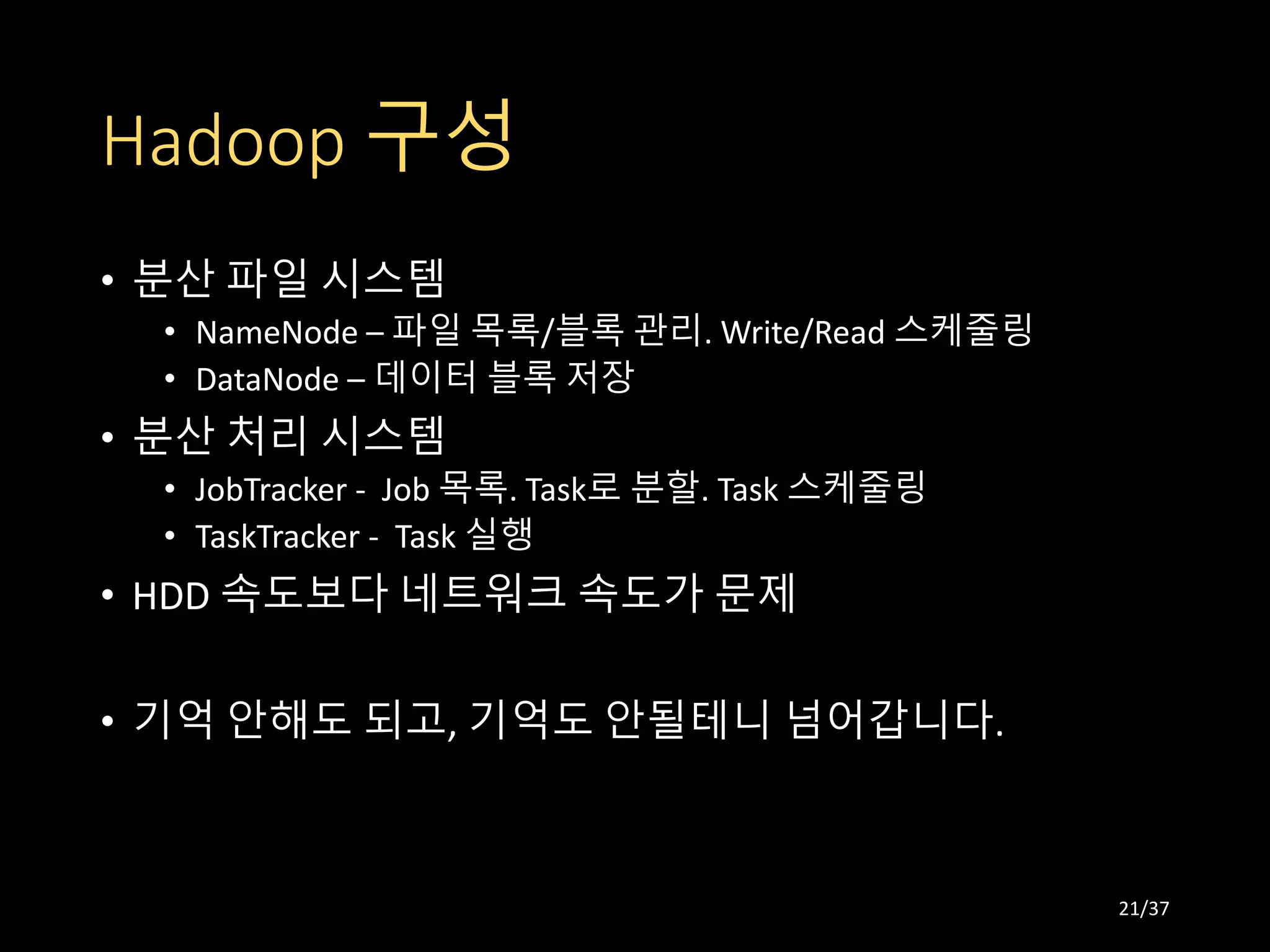Hadoop 구성
• 분산 파일 시스템
• NameNode – 파일 목록/블록 관리. Write/Read 스케줄링
• DataNode – 데이터 블록 저장
• 분산 처리 시스템
• JobTracker - Job 목록. Task로 분할. Task 스케줄링
• TaskTracker - Task 실행
• HDD 속도보다 네트워크 속도가 문제
• 기억 안해도 되고, 기억도 안될테니 넘어갑니다.
21/37
 