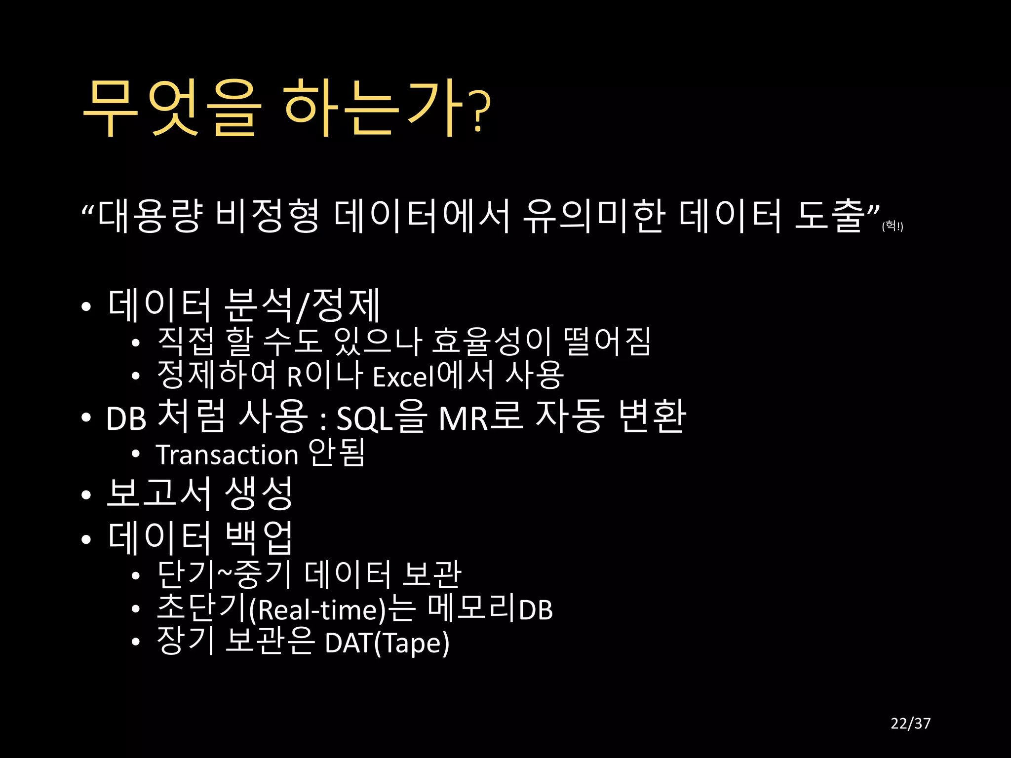 무엇을 하는가?
“대용량 비정형 데이터에서 유의미한 데이터 도출”(헉!)
• 데이터 분석/정제
• 직접 할 수도 있으나 효율성이 떨어짐
• 정제하여 R이나 Excel에서 사용
• DB 처럼 사용 : SQL을 MR로 자동 변환
• Transaction 안됨
• 보고서 생성
• 데이터 백업
• 단기~중기 데이터 보관
• 초단기(Real-time)는 메모리DB
• 장기 보관은 DAT(Tape)
22/37
 