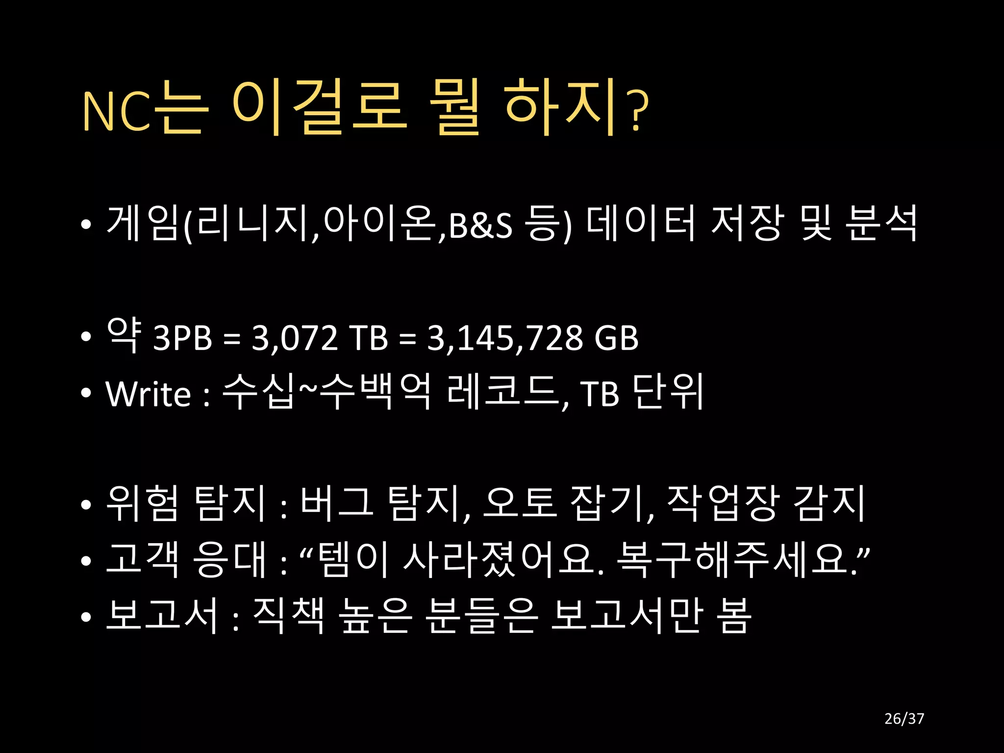 NC는 이걸로 뭘 하지?
• 게임(리니지,아이온,B&S 등) 데이터 저장 및 분석
• 약 3PB = 3,072 TB = 3,145,728 GB
• Write : 수십~수백억 레코드, TB 단위
• 위험 탐지 : 버그 탐지, 오토 잡기, 작업장 감지
• 고객 응대 : “템이 사라졌어요. 복구해주세요.”
• 보고서 : 직책 높은 분들은 보고서만 봄
26/37
 