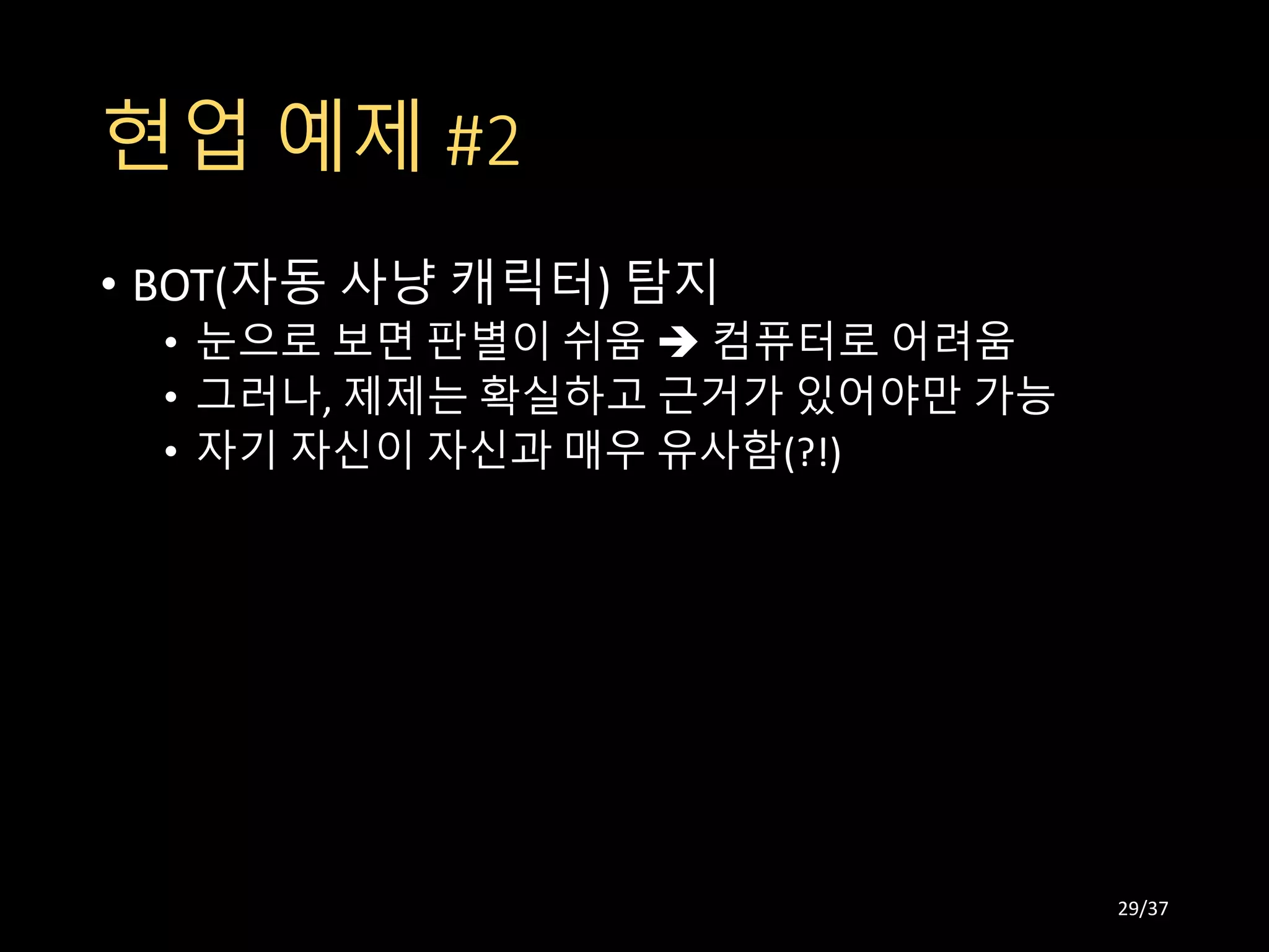 현업 예제 #2
• BOT(자동 사냥 캐릭터) 탐지
• 눈으로 보면 판별이 쉬움  컴퓨터로 어려움
• 그러나, 제제는 확실하고 근거가 있어야만 가능
• 자기 자신이 자신과 매우 유사함(?!)
29/37
 