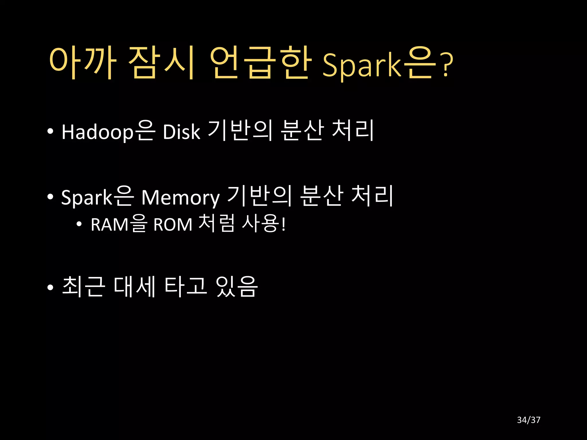 아까 잠시 언급한 Spark은?
• Hadoop은 Disk 기반의 분산 처리
• Spark은 Memory 기반의 분산 처리
• RAM을 ROM 처럼 사용!
• 최근 대세 타고 있음
34/37
 